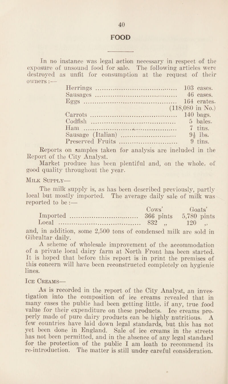 FOOD In no instance was legal action necessary in respect of the exposure of unsound food for sale. The following articles were destroyed as unfit for consumption at the request of their owners :— Herrings . 103 cases. Sausages . 46 cases. Eggs .. 164 crates. (118,080 in No.) 'Carrots .. 140 bags. Codfish . 5 bales. Ham . 7 tins. Sausage (Italian) . 9| lbs. Preserved Fruits . 9 tins. Reports on samples taken for analysis are included in the Report of the City Analyst. Market produce has been plentiful and, on the whole, of good quality throughout the year. Milk Supply— The milk supply is, as has been described previously, partly local but mostly imported. The average daily sale of milk was reported to be :— Cows’ Goats’ Imported . 366 pints 5,780 pints Local . 832 „ 120 ,, and, in addition, some 2,500 tons of condensed milk are sold in Gibraltar daily. A scheme of wholesale improvement of the accommodation of a private local dairy farm at North Front has been started. It is hoped that before this report is in print the premises of this concern will have been reconstructed completely on hygienic lines. Ice Creams— As is recorded in the report of the City Analyst, an inves¬ tigation into the composition of ice creams revealed that in many cases the public had been getting little, if any, true food value for their expenditure on these products. Ice creams pro¬ perly made of pure dairy products can be highly nutritious. A few countries have laid down legal standards, but this has not yet been done in England. Sale of ice creams in the streets has not been permitted, and in the absence of any legal standard for the protection of the public I am loath to recommend its re-introduction. The matter is still under careful consideration.