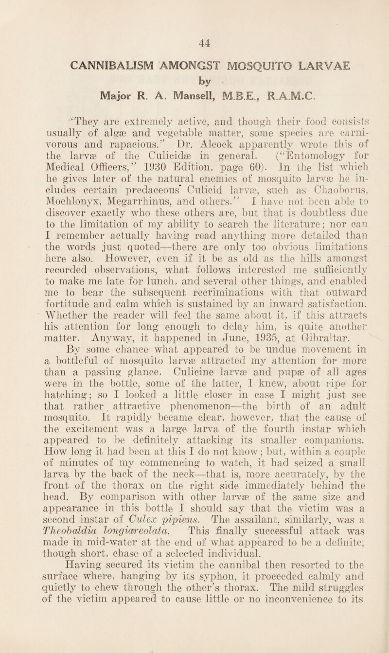 CANNIBALISM AMONGST MOSQUITO LARVAE by ■ Major R. A. Mansell, R.A.M.C. ‘'They are extremely active, and though their food consists usually of algae and vegetable matter, some species are carni¬ vorous and rapacious.'’ Dr. Alcock apparently wrote this of the larvae of the Culicidae in general. (Entomology for Medical Officers,” 1930 Edition, page 60). In the list which he gives later of the natural enemies of mosquito larvae he in¬ cludes certain predaceous* Culicid larvae, such as Chaoborus, Mochlonyx, Megarrhinus, and others.” I have not been able to discover exactly who these others are, but that is doubtless due to the limitation of my ability to search the literature; nor can I remember actually having read anything more detailed than the words just quoted—there are only too obvious limitations here also. However, even if it be as old as the hills amongst recorded, observations, what follows interested me sufficiently to make me late for lunch, and several other things, and enabled me to bear the subsequent recriminations with that outward fortitude and calm which is sustained by an inward satisfaction. Whether the reader will feel the same about it, if this attracts his attention for long enough to delay him, is quite another matter. Anyway, it happened in June, 1935, at Gibraltar. By some chance what appeared to be undue movement in a bottleful of mosquito larvas attracted my attention for more than a passing glance. Culicine larvae and pupae of all ages were in the bottle, some of the latter, I knew, about ripe for hatching; so I looked a little closer in case I might just see that rather attractive phenomenon—the birth of an adult mosquito. It rapidly became clear, however, that the cause of the excitement was a large larva of the fourth instar which appeared to be definitely attacking its smaller companions. How long it had been at this I do not know; but, within a couple of minutes of my commencing to watch, it had seized a small larva by the back of the neck—that is, more accurately, by the front of the thorax on the right side immediately behind the head. By comparison with other larvae of the same size and appearance in this bottle I should say that the victim was a second instar of Culex pipiens. The assailant, similarly, was a Tk&obaldia longmreolata. This finally successful attack was made in mid-water at the end of what appeared to be a definite, though short, chase of a selected individual. Having secured its victim the cannibal then resorted to the surface where, hanging by its syphon, it. proceeded calmly and quietly to chew through the other’s thorax. The mild struggles of the victim appeared to cause little or no inconvenience to its