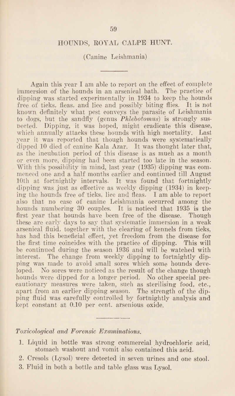 HOUNDS, ROYAL OALPE HUNT. (Canine Leishmania) Again this year I am able to report on the effect of complete immersion of the hounds in an arsenical bath. The practice of dipping was started experimentally in 1934 to keep the hounds free of ticks, fleas, and lice and possibly biting flies. It is not known definitely what pest conveys the parasite of Leishmania to dogs, but the sandfly (genus Phlebotomus) is strongly sus¬ pected. Dipping, it was hoped, might eradicate this disease, which annually attacks these hounds with high mortality. Last year it was reported that though hounds were systematically dipped 10 died of canine Ivala Azar. It was thought later that, as the incubation period of this disease is as much as a month or even more, dipping had been started too late in the season. With this possibility in mind, last year (1935) dipping was com¬ menced one and a half months earlier and continued till August 10th at fortnightly intervals. It was found that fortnightly dipping was just as effective as weekly dipping (1934) in keep¬ ing the hounds free of ticks, lice and fleas. I am able to report also that no case of canine Leishmania occurred among the hounds numbering 30 couples. It is noticed that 1935 is the first year that hounds have been free of the disease. Though these are early days to say that systematic immersion in a weak arsenical fluid, together with the clearing of kennels from ticks, has had this beneficial effect, yet freedom from the disease for the first time coincides with the practice of dipping. This will be continued during the season 1938 and will be watched with interest. The change from weekly dipping to fortnightly dip¬ ping was made to avoid small sores which some hounds deve¬ loped. No sores were noticed as the result of the change though hounds were dipped for a longer period. No other special pre¬ cautionary measures were taken, such as sterilising food, etc., apart from an earlier dipping season. The strength of the dip¬ ping fluid was carefully controlled by fortnightly analysis and kept constant at 0.10 per cent, arsenious oxide. Toxicological and Forensic Examinations. 1. Liquid in bottle was strong commercial hydrochloric acid, stomach washout and vomit also contained this acid. 2. Cresols (Lysol) were detected in seven urines and one stool. 3. Fluid in both a bottle and table glass was Lysol.