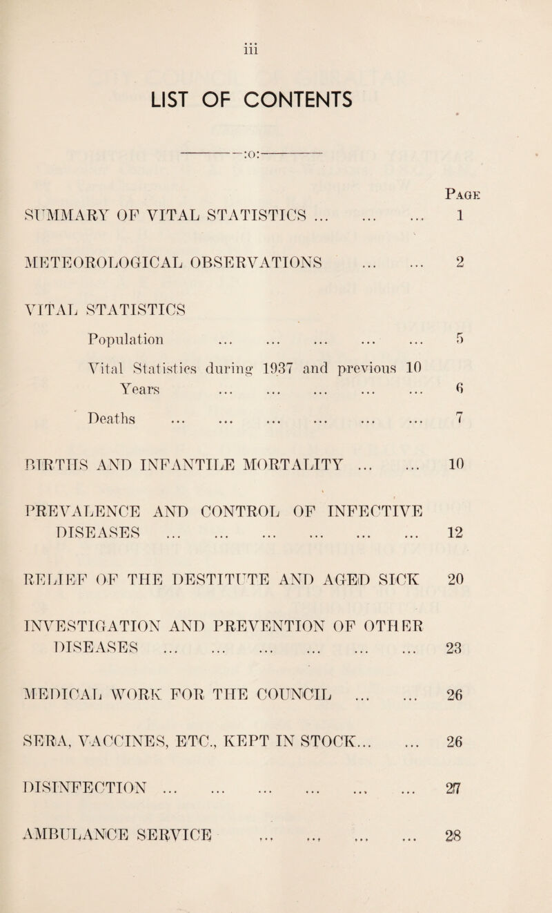 LIST OF CONTENTS -;0;- Page SUMMARY OF VITAL STATISTICS.. 1 METEOROLOGICAL OBSERVATIONS . 2 VITAL STATISTICS Population ... ... ... ... ... 5 Vital Statistics during 1937 and previous 10 Years ... ... ... ... ... 0 Deaths ... ... ... ... ... ... 7 BIRTHS AND INFANTILE MORTALITY 10 PREVALENCE AND CONTROL OF INFECTIVE DISEASES 12 RELIEF OF THE DESTITUTE AND AGED SICK 20 INVESTIGATION AND PREVENTION OF OTHER DISEASES . 23 MEDICAL WORK FOR THE COUNCIL . 26 SERA, VACCINES, ETC., KEPT IN STOCK. 26 DISINFECTION 217 AMBULANCE SERVICE t • t f • 9 • • • * * »