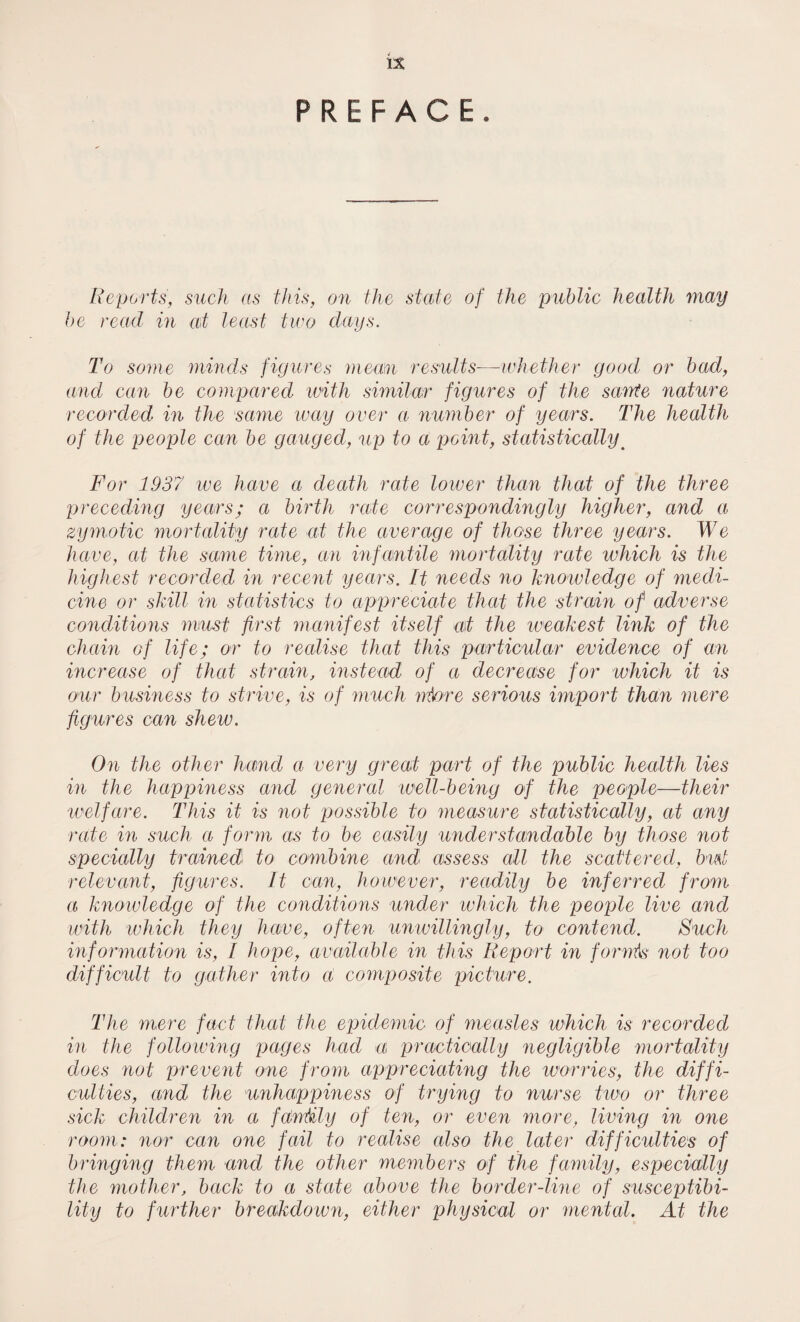 is PREFACE. Reports, such as this, on the state of the public health may be read in at least two days. To some minds figures mean results—whether good or bad, and can be compared with similar figures of the sayyte nature recorded in the same way over a number of years. The health of the people can be gauged, %ip to a point, statisticallym For 1937 we have a death rate lower than that of the three preceding years; a birth rale correspondingly higher, and a zymotic mortality rate at the average of those three years. We have, at the same time, an infantile mortality rate which is the highest recorded in recent years. It needs no knowledge of medi¬ cine or skill in statistics to appreciate that the strain of adverse conditions must first manifest itself at the weakest link of the chain of life; or to realise that this particular evidence of an increase of that strain, instead of a decrease for which it is our business to strive, is of muck rrfctre serious import than mere figures can shew. On the other hand a very great part of the public health lies in the happiness and general well-being of the people—their welfare. This it is not possible to measure statistically, at any rate in such a form as to be easily understandable by those not specially trained to combine and assess all the scattered, but relevant, figures. It can, however, readily be inferred from a knowledge of the conditions under which the people live and with which they have, often unwillingly, to contend. Such information is, I hope, available in this Report in forrrhs not too difficult to gather into a composite picture. The mere fact that the epidemic of measles which is recorded in the following pages had a practically negligible mortality does not prevent one from appreciating the worries, the diffi¬ culties, and the unhappiness of trying to nurse two or three sick children in a fantily of ten, or even more, living in one room: nor can one fail to realise also the later difficulties of bringing them and the other members of the family, especially the mother, back to a state above the border-line of susceptibi¬ lity to further breakdown, either physical or mental. At the