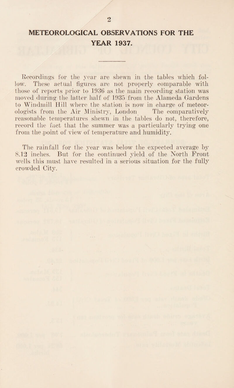 METEOROLOGICAL OBSERVATIONS FOR THE YEAR 1937. Recordings for the year are shewn in the tables which fol¬ low. These actual figures are not properly comparable with those of reports prior to 193'6 as the main recording station was moved during the latter half of 1935 from the Alameda Gardens to Windmill Hill where the station is now in charge of meteor¬ ologists from the Air Ministry, London Tbe comparatively reasonable temperatures shewn in the tables do not, therefore, record the fact that the summer was a particularly trying one from the point of view of temperature and humidity. The rainfall for the year was below the expected average by 8.13 inches. But for the continued yield of the North Front wells this must have resulted in a serious situation for the fully crowded City.