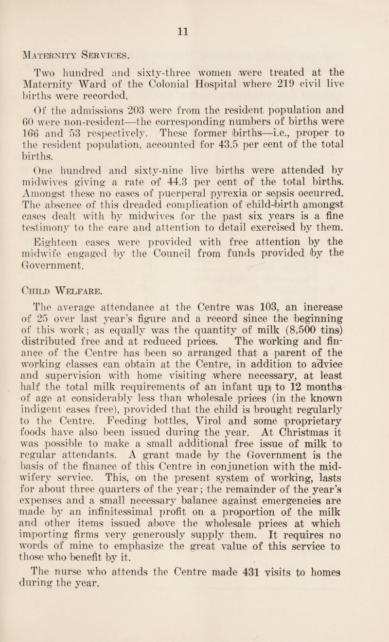 Maternity Services. Two hundred and sixty-three women were treated at the Maternity Ward of the Colonial Hospital where 219 civil live births were recorded. Of the admissions 203 were from the resident population and 60 were non-resident—the corresponding numbers of births were 166 and 53 respectively. These former births—i.e., proper to the resident population, accounted for 43.5 per cent of the total births. One hundred and sixty-nine live births were attended by midwives giving a rate of 44.3 per cent of the total births. Amongst these no cases of puerperal pyrexia or sepsis occurred. The absence of this dreaded complication of child-birth amongst cases dealt with by midwives for the past six years is a fine testimony to the care and attention to detail exercised by them. Eighteen cases were provided with free attention by the midwife engaged bv the Council from, funds provided by the Government. Child Welfare. The average attendance at the Centre was 103, an increase of 25 over last, year’s figure and a record since the beginning of this work; as equally was the quantity of milk (8,500 tins) distributed free and at reduced prices. The working and fin¬ ance of the Centre has been so arranged that a parent of the working classes can obtain at the Centre, in addition to advice and supervision with home visiting where necessary, at least half the total milk requirements of an infant up; to 12 months of age at considerably less than wholesale prices (in the known indigent cases free), provided that the child is brought regularly to the Centre. Feeding bottles, Virol and some proprietary foods have also been issued during the year. At Christmas it was possible to make a small additional free issue of milk to regular attendants. A grant made by the Government is the basis of the finance of this Centre in conjunction with the mid¬ wifery service. This, on the present system of working, lasts for about, three quarters of the year; the remainder of the year’s expenses and a small necessary balance against emergencies are made by an infinitessimal profit on a proportion of the milk and other items issued above the wholesale prices at which importing firms very generously supply them. It requires no words of mine to emphasize the great value of this service to those who benefit by it. The nurse who attends the Centre made 431 visits to homes during the year.