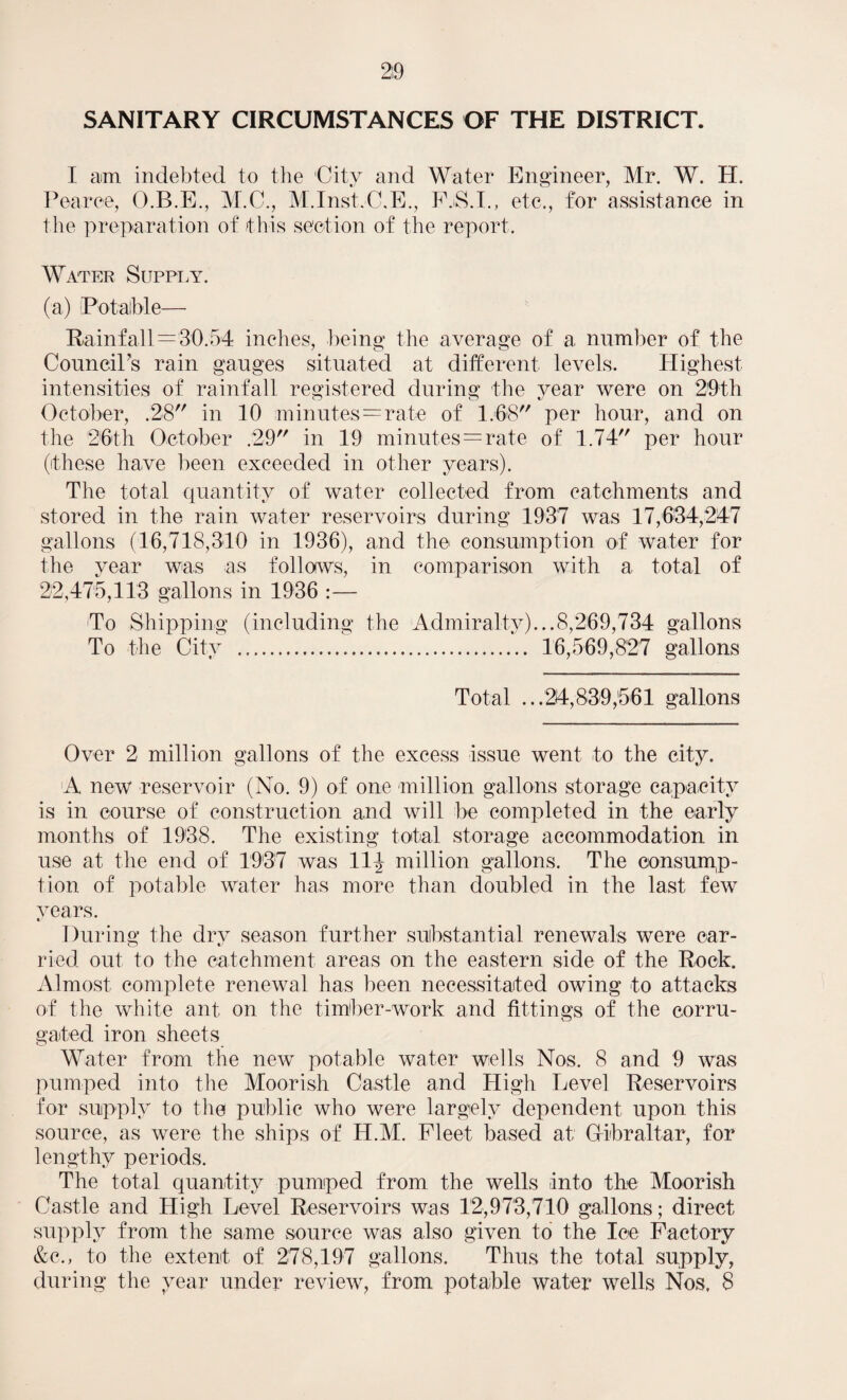 SANITARY CIRCUMSTANCES OF THE DISTRICT. I am indebted to the 'City and Water Engineer, Mr. W. H. Pearce, O.B.E., M.C., M.Inst.C.E., F.S.I., etc., for assistance in the preparation of this section of the report. Water Supply. (a) Potable— Rainfall—30.54 inches, being the average of a number of the CounciPs rain gauges situated at different levels. Highest intensities of rainfall registered during the year were on 29 th October, .28 in 10 minutes—rate of 1.68 per hour, and on the 26th October .29 in 19 minutes = rate of 1.74 per hour (these have been exceeded in other years). The total quantity of water collected from catchments and stored in the rain water reservoirs during 1937 was 17,634,247 gallons (16,718,310 in 1936), and the consumption of water for the year was as follows, in comparison with a total of 22,475,113 gallons in 1936 :— To Shipping (including the Admiralty)...8,269,734 gallons To the City . 16,569,827 gallons Total ...24,839,561 gallons Over 2 million gallons of the excess issue went to the city. A new reservoir (No. 9) of one million gallons storage capacity is in course of construction and will be completed in the early months of 1938. The existing total storage accommodation in use at the end of 1937 was 11| million gallons. The consump¬ tion of potable water has more than doubled in the last few years. During the dry season further substantial renewals were car¬ ried out to the catchment areas on the eastern side of the Rock. Almost complete renewal has been necessitated owing to attacks of the white ant on the timber-work and fittings of the corru¬ gated iron sheets Water from the new potable water wells Nos. 8 and 9 was pumped into the Moorish Castle and High Level Reservoirs for supply to the public who were largely dependent upon this source, as were the ships of H.M. Fleet based at; Gibraltar, for lengthy periods. The total quantity pumped from the wells into the Moorish Castle and High Level Reservoirs was 12,973,710 gallons; direct supply from the same source was also given to the Ice Factory &c., to the extent of 278,197 gallons. Thus the total supply,