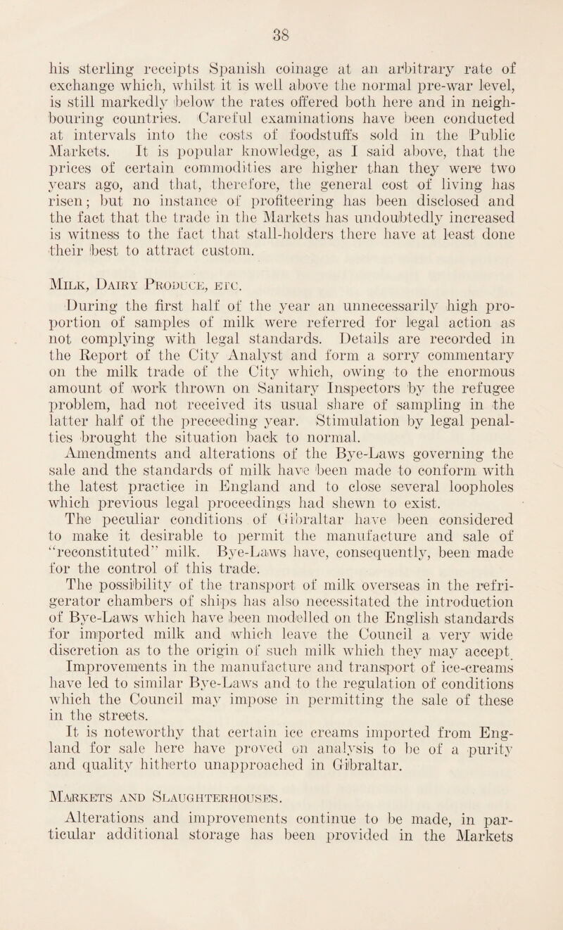 his sterling* receipts Spanish coinage at an arbitrary rate of exchange which, whilst it is well above the normal pre-war level, is still markedly below the rates offered both here and in neigh¬ bouring countries. Careful examinations have been conducted at intervals into the costs of foodstuff's sold in the Public Markets. It is popular knowledge, as I said above, that the prices of certain commodities are higher than they were two years ago, and that, therefore, the general cost of living has risen; but no instance of profiteering has been disclosed and the fact that the trade in the Markets has undoubtedly increased is witness to the fact that stall-holders there have at least done their best to attract custom. Milk, Dairy Produce, etc. During the first half of the year an unnecessarily high pro¬ portion of samples of milk were referred for legal action as not complying with legal standards. Details are recorded in the Report of the City Analyst and form a sorry commentary on the milk trade of the City which, owing to the enormous amount of work thrown on Sanitary Inspectors by the refugee problem, had not received its usual share of sampling in the latter half of the preceeding year. Stimulation by legal penal¬ ties brought the situation back to normal. Amendments and alterations of the Bye-Laws governing the sale and the standards of milk have been made to conform with the latest practice in England and to close several loopholes which previous legal proceedings had shewn to exist. The peculiar conditions of Gibraltar have been considered to make it desirable to permit the manufacture and sale of “reconstituted” milk. Bye-Laws have, consequently, been made for the control of this trade. The possibility of the transport of milk overseas in the refri¬ gerator chambers of ships has also necessitated the introduction of Bye-Laws which have been modelled on the English standards for imported milk and which leave the Council a very wide discretion as to the origin of such milk which they may accept Improvements in the manufacture and transport of ice-creams have led to similar Bye-Laws and to the regulation of conditions which the Council may impose in permitting the sale of these in the streets. It is noteworthy that certain ice creams imported from Eng¬ land for sale here have proved on analysis to he of a purity and quality hitherto unapproached in Gibraltar. Markets and Slaughterhouses. Alterations and improvements continue to be made, in par¬ ticular additional storage has been provided in the Markets