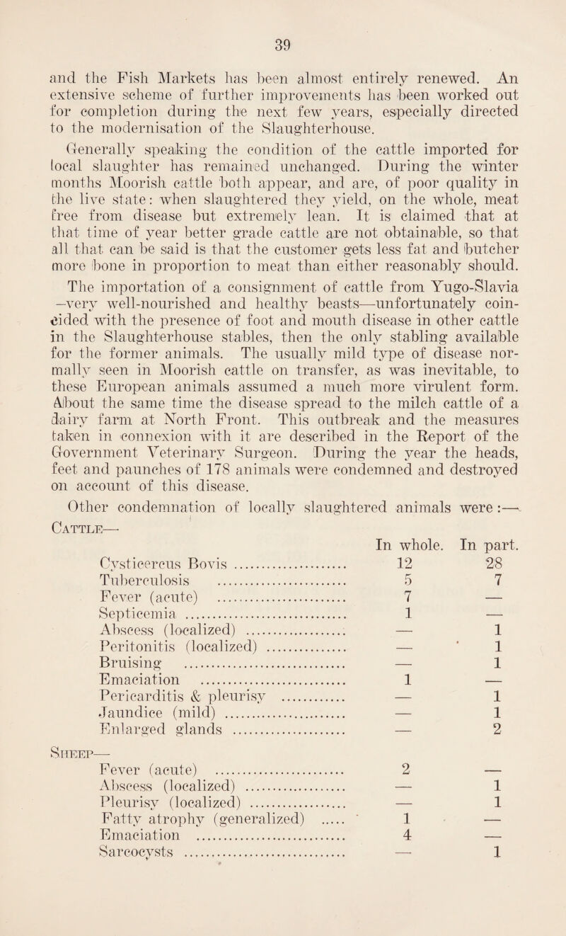 and the Fish Markets has been almost entirely renewed. An extensive scheme of further improvements has been worked out for completion during the next few years, especially directed to the modernisation of the Slaughterhouse. Generally speaking the condition of the cattle imported for local slaughter has remained unchanged. During the winter months Moorish cattle both appear, and are, of poor quality in the live state: when slaughtered they yield, on the whole, meat tree from disease but extremely lean. It, is claimed that at that time of year better grade cattle are not obtainable, so that all that can be said is that the customer gets less fat and butcher more bone in proportion to meat, than either reasonably should. The importation of a consignment of cattle from Yugo-Slavia -very well-nourished and healthy beasts—unfortunately coin¬ cided with the presence of foot and mouth disease in other cattle in the Slaughterhouse stables, then the only stabling available for the former animals. The usually mild type of disease nor¬ mally seen in Moorish cattle on transfer, as was inevitable, to these European animals assumed a much more virulent form. About the same time the disease spread to the milch cattle of a dairy farm at North Front. This outbreak and the measures taken in connexion with it are described in the Report of the Government Veterinary Surgeon. During the year the heads, feet, and paunches of 178 animals were condemned and destroyed on account of this disease. Other condemnation of locally slaughtered animals were :—* f Cattle— In whole. In part. Cystioercus Bovis . 12 28 Tuberculosis . 5 7 Fever (acute) .. 7 — Septicemia, . 1 — Abscess (localized) . — 1 Peritonitis (localized) . — * 1 Bruising . — 1 Emaciation . 1 — Pericarditis & pleurisy . — 1 Jaundice (mild) . — 1 Enlarged glands . — 2 Sheep-—- Fever (acute) . 2 — Abscess (localized) . — 1 Pleurisy (localized) . — 1 Fatty atrophy (generalized) . ' 1 — Emaciation . 4 — Saroocysts . — 1