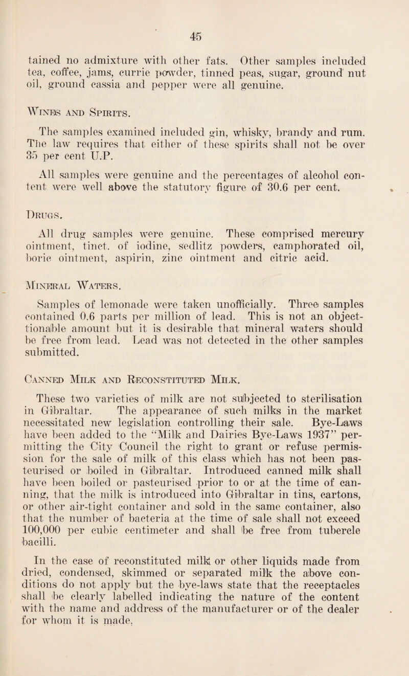 tained no admixture with other fats. Other samples included tea, coffee, jams, currie powder, tinned peas, sugar, ground nut oil, ground cassia and pepper were all genuine. Winks and Spirits. The samples examined included gin, whisky, brandy and rum. The law requires that either of these spirits shall not be over 35 per cent U.P. All samples were genuine and the percentages of alcohol con¬ tent were well above the statutory figure of 30.6 per cent. Drugs. All drug samples were genuine. These comprised mercury ointment, tinct. of iodine, sedlitz powders, camphorated oil, boric ointment, aspirin, zinc ointment and citric acid. Mineral Waters . Samples of lemonade were taken unofficially. Three samples contained 0.6 parts per million of lead. This is not an object- tionaJble amount but it is desirable that mineral waters should be free from lead. Lead was not detected in the other samples submitted. Canned Milk and Reconstituted Milk. These two varieties of milk are not subjected to sterilisation in Gibraltar. The appearance of such milks in the market necessitated new legislation controlling their sale. Bye-Laws have been added to the “Milk and Dairies Bye-Laws 1937” per¬ mitting the City Council the right to grant or refuse permis¬ sion for the sale of milk of this class which has not been pas¬ teurised or boiled in Gibraltar. Introduced canned milk shall have been boiled or pasteurised prior to or at the time of can¬ ning, that the milk is introduced into Gibraltar in tins, cartons, or other air-tight container and sold in the same container, also that the number of bacteria at the time of sale shall not exceed 100,000 per cubic centimeter and shall be free from tubercle bacilli. In the case of reconstituted milk or other liquids made from dried, condensed, skimmed or separated milk the above con¬ ditions do not apply but the bye-laws state that the receptacles shall be clearly labelled indicating the nature of the content with the name and address of the manufacturer or of the dealer for whom it is made,