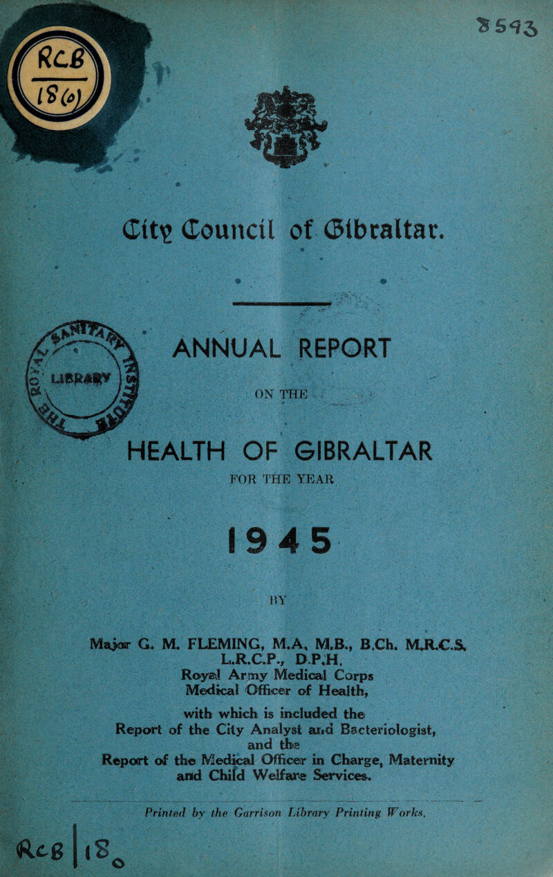 ANNUAL REPORT ON THE HEALTH OF GIBRALTAR FOR ^rHE YP]AR 1945 BY Maioa- G. M. FLEMING, M.A, M.B„ B,Ch, MJRJC.S, L,R.C.P., DP,H, Roya! Army Medioal Corps Medical Officer of Health, with which is included the Report of the City Analyst arid Bacteriologist, and the Repoirt of the Medical Officer in Charge, Maternity and Chifd Welfaire Services. Printed by the Garrison lAhrary Printing Works. Reg |8