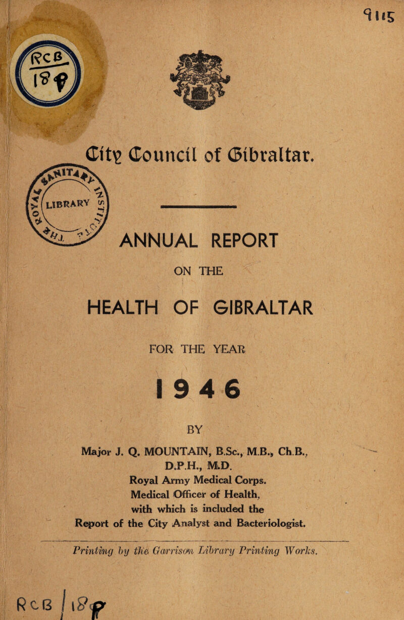 HEALTH OF GIBRALTAR FOR THE YEAR I 9 4 6 BY Major J. Q. MOUNTAIN, B.Sc,, M B., Ch B., D.P.H., MvD, Royal Army Medical Corps. Medical Officer of Healthy with which is included the Report of the City Analyst and Bacterioloigist. Frinthig hy Garrisom Library Printing Works. Rc6 I