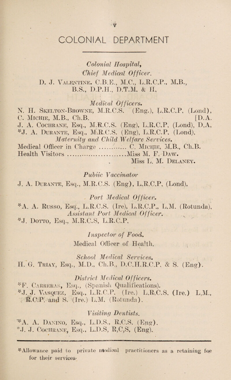 COLONIAL DEPARTMENT Colonial Rospital, 'Chief Mediml Officer. D. J. ValeiN'TINe. C.B P]., M.C., L.R.C.P., M.B., B.S., D.P.H., D.T.M, (fe H, Medical Offiaers. N. H. SivELTox-Browne, M.R.C.S. (Eng\), L,R.C.P, (Bond), C. Michie, M.B., Ch.B. [D.A. J. A. Cochrane,, Esq., M.R.C.S. (Eng), L.R.C.P, (Bond), D,A, ^J. A. Durante, Esq., M.R.C.S. (Eng), BuR.C.P, (I.ond), Maternity and Child Welfare Services. Medical Officer in Charge .. C. MicqiE, M..B., Ch.B. Health Visitors .Miss M. P. Daw. Miss Tj. M. Delaney. Pnhiic Vaccinator J. A. Durante, Esq., M.R.C.S. (Eng), B.R.C.P, (Bond), Port Medical Officer. ^A. A. Russo, Esq'., B.R.C.S. (B^e), B.R.C.P,, B,M. (Rotunda), Assistant Port Medical Officer. Dotto, Esq., M.R.C,S, B.R.C.P, Inspector of Food^. iVedical Officer of Hea,lth. School Medical Services. H. G. Triay, Esq., M.D., Ch.B,, D,C,H.R.C.R & S. (Eng). District Medicol Officers. ^P. Carreras, Esq., (SpanislL Qualifications). Vasquez, Esq., B.R.C.P. (Bn,) B,R,C.S. (Ire,) B,M., . R.C.P. and S. (Ire.) B,M, (Rotunda). Visitiny D entists. A. Danino, Esq., B.D.S., R,C.S. (Eng). ■*•1. J. Cochrane, Esq., B.D.S, R,C,S, (Eng). ^Allowance paid to private niedioal X’^^ctitioners as a retaining foe for their services-