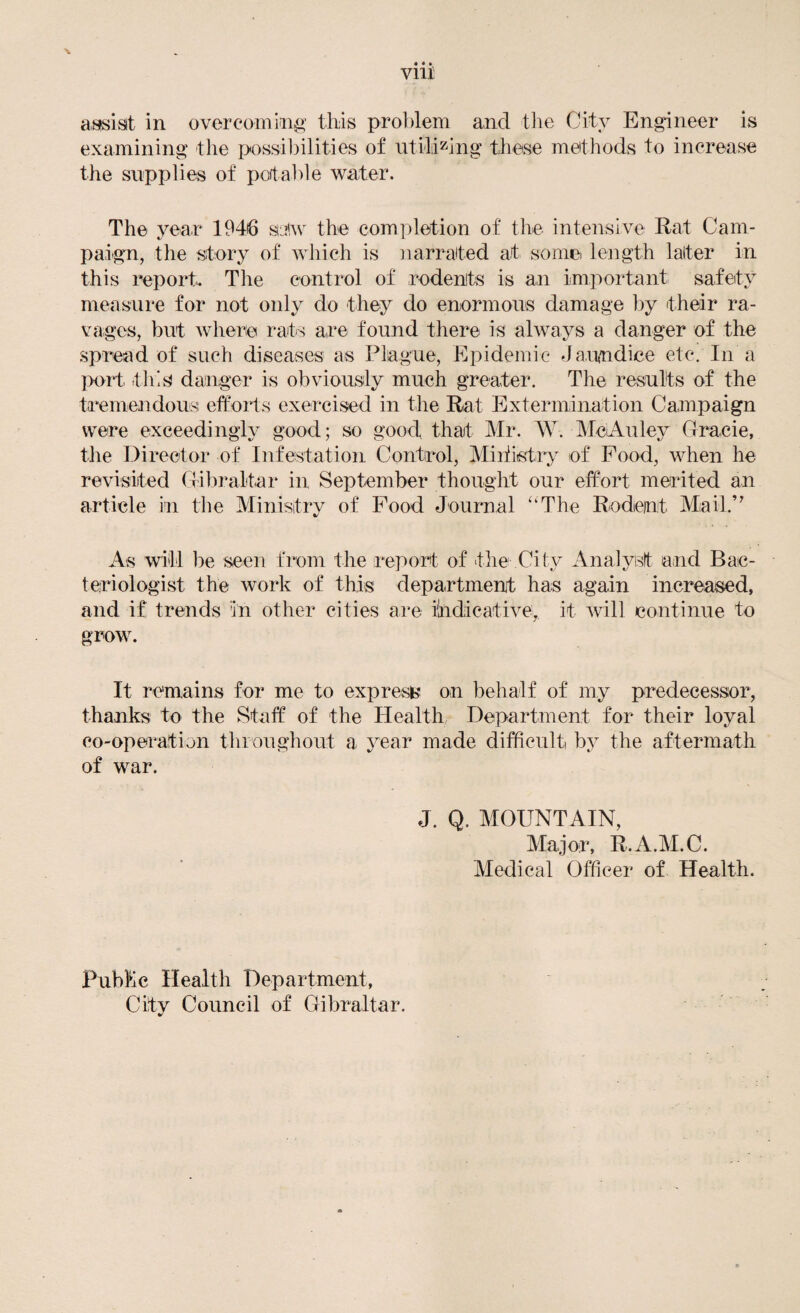 viii aissisit in ovoreomiiig tliis problem and the City Engineer is examining the possilhlities of iitild^^ing these methods to increase the supplies of potable water. The year 1946 sij<w the completion of the intensive Rat Cam- pai^gn, the story of which is iiarrated at some length later in this report. The control of rodents is an important safety measure for not only do they do enormous damage by their ra¬ vages, but where rats are found there is always a danger of the spread of such diseases as Plague, Epidemic Jaundice etc. In a }x>rt this danger is obviously much greater. The results of the tfi*emendous efforts exercised in the Rat Extermination Campaign were exceedingly good; so good that Mr. W. MeAuley Clracie, the Director of Infestation Control, Miffistiy of Food, when he revisited Ciliraltar in September thought our effort merited an article in the Ministry of Food Journal ‘‘The Rodent Mail.’' As will be seen from the report of the City Analyst and Bac¬ teriologist the work of this department has again increased, and if trends in other cities are iindicative,. it will continue to grow. It remains for me to expresb^ on behalf of my predecessor, thanks to the Staff of the Health Department for their loyal co-operation throughout a year made difficult by the aftermath of war. J. Q. MOUNTAIN, Major, R.A.M.C. Medical Officer of Health. Public Health Department, City Council of Gibraltar.