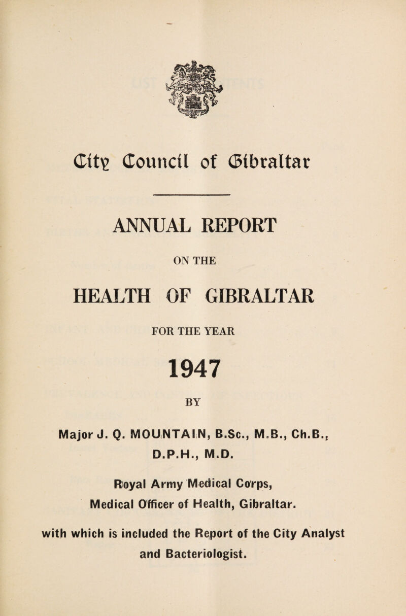 ANNUAL REPORT ON THE HEALTH OF GIBRALTAR FOR THE YEAR 1947 BY Major J. Q. MOUNTAIN, 8.Sc., MaR., Ch.B., D.P.H., M.D. Royal Army Medical Corps, Medical Officer of Health, Gibraltar. with which is included the Report of the City Analyst and Bacteriologist.