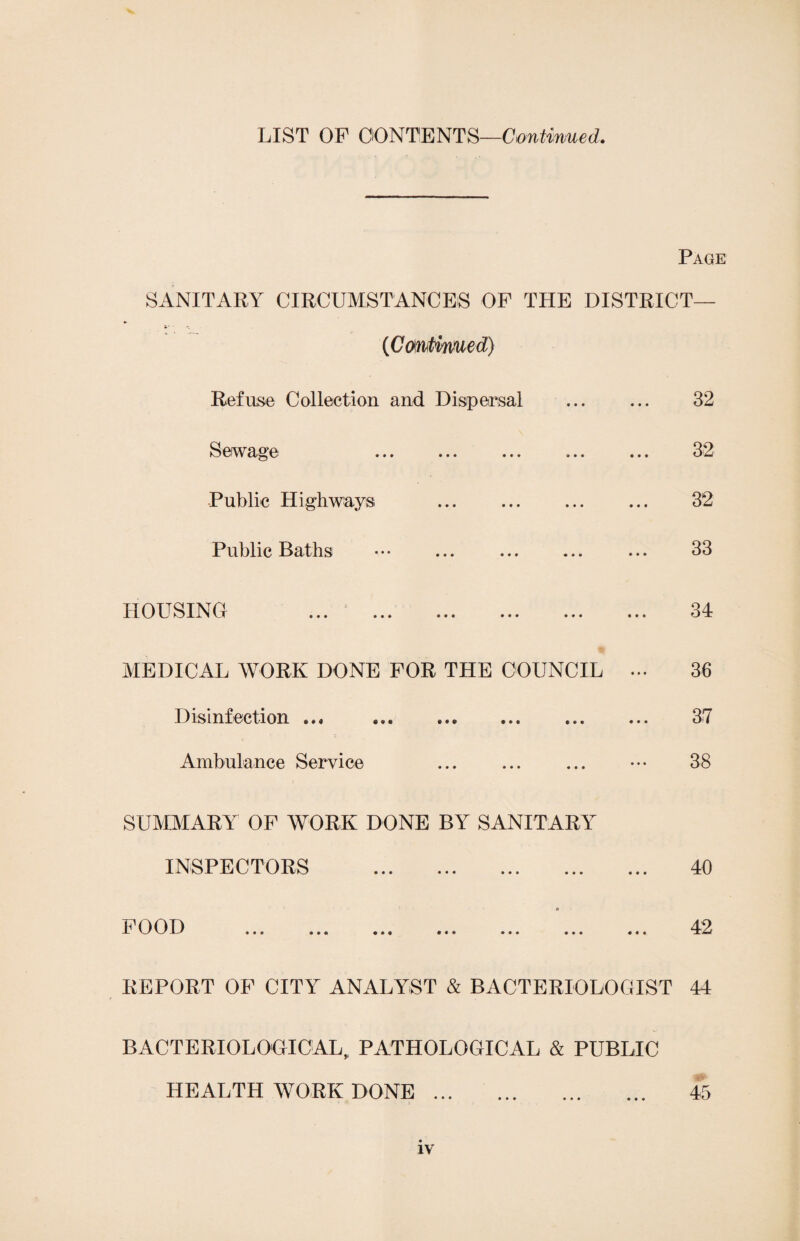 LIST OF CONTENTS—Confirmed. Page SANITARY CIRCUMSTANCES OF THE DISTRICT— (Cmtimied) Refuse Collection and Dispersal ... ... 32 Sewage ... ... ... ... ... 32 Public Highways ... . ... 32 Public Baths ••• ... ... ... ... 33 HOUSING ... * . 34 MEDICAL WORK DONE FOR THE COUNCIL ... 36 Disinfection ... ... 37 Ambulance Service . ••• 38 SUMMARY OF WORK DONE BY SANITARY INSPECTORS . 40 * POO T) 42 REPORT OF CITY ANALYST & BACTERIOLOGIST 44 BACTERIOLOGICAL,, PATHOLOGICAL & PUBLIC HEALTH WORK DONE. 45