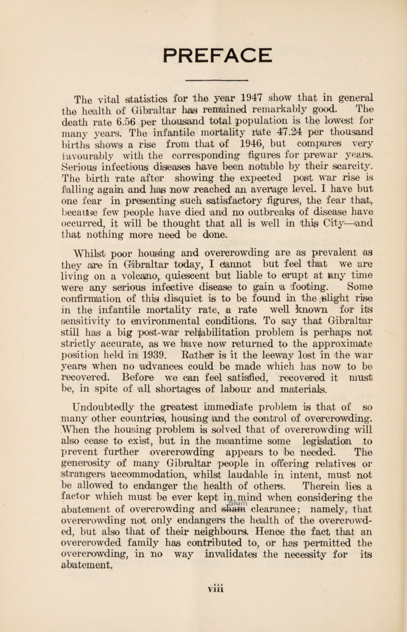 The vital statistics for the year 1947 show that in general the health of Gibraltar has remained remarkably good. The death rate 6.56 per thousand total population is the lowest for many years. The infantile mortality bate 47.24 per thousand births shows a rise from that of 1946, but compares very favourably with the corresponding figures for prewar years. Serious infectious diseases have been notable by their scarcity. The birth rate after showing the expected post war rise is falling again and has now reached an average level. I have but one fear in presenting such satisfactory figures, the fear that, because few people have died and no outbreaks of disease have occurred, it will be thought that all is well in this City—land that nothing more need be done. Whilst poor housing and overcrowding are as prevalent as they aire in Gibraltar today, I ctannot but feel that we are living on a volcano,, quiescent but liable to erupt at tany time were any serious infective disease to gain a footing. Some confirmation of this disquiet is to be found in the flight rise in the infantile mortality rate, a rate well known for its sensitivity to environmental conditions. To say that Gibraltar still has a big post-war rehabilitation problem is perhaps noit strictly accurate, as we have now returned to the approximate position held in\ 1939. Rather is it the leeway lost in the war years when no advances could be made which has now to be recovered. Before we can feel satisfied, recovered it must be, in spite of all shortages of labour and materials. Undoubtedly the greatest immediate problem is that of so many other countries, housing land the control of overcrowding. When the housing problem is solved that of overcrowding will also cease to exist, but in the meantime some legislation to prevent further overcrowding appears to be needed. The generosity of many Gibraltar people in offering relatives or strangers (accommodation,, whilst laudable in intent, must not be allowed to endanger the health of others. Therein lies a factor which must be ever kept in mind when considering the abatement of overcrowding and sham clearance; namely, that overcrowding not only endangers the health of the overcrowd¬ ed, but also that of their neighbours!. Hence the fact that an overcrowded family has contributed to, or has permitted the overcrowding, in no way invalidates the necessity for its abatement. IM via