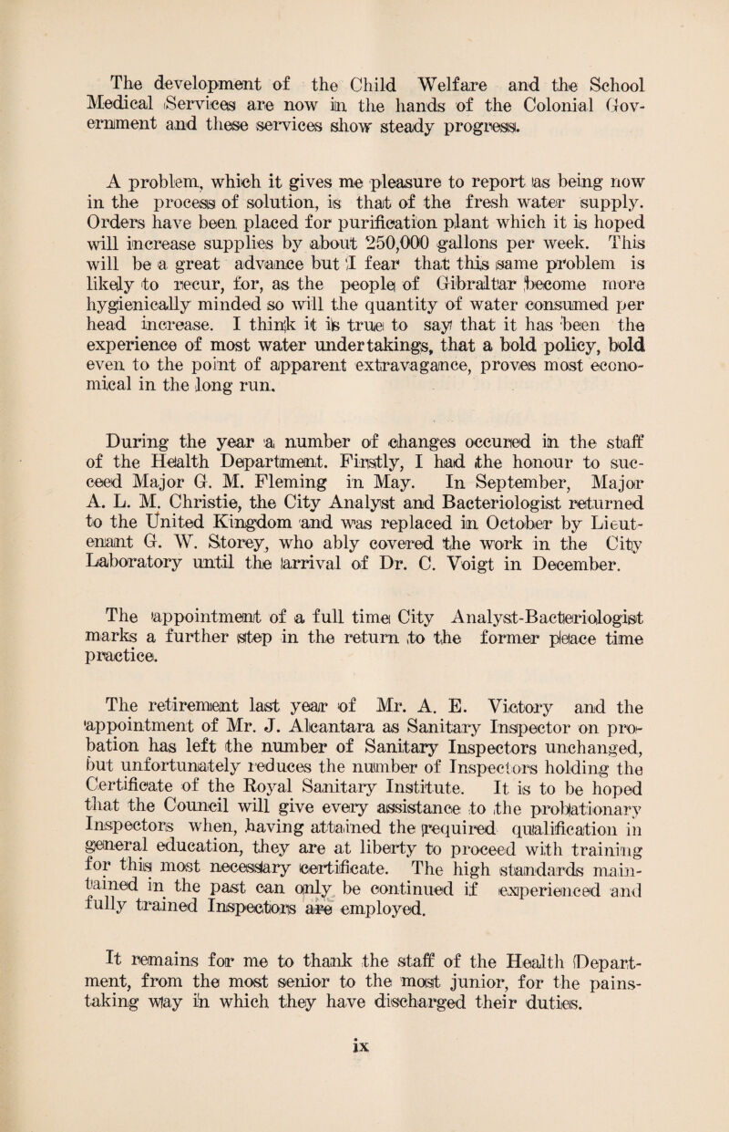 The development of the Child Welfare and the School Medical [Services are now in the hands of the Colonial Gov¬ ernment and these services show steady progress. A problem, which it gives me pleasure to report las being now in the process of solution, is that of the fresh water supply. Orders have been placed for purification plant which it is hoped will increase supplies by about 250,000 gallons per week. This will be a great advance but T fear that this same problem is likely to recur, for, as the people of Gibraltar become more hygienieally minded so will the quantity of water consumed per head increase. I think it ifc true to say? that it has been the experience of most water undertakings, that a bold policy, bold even to the point of apparent extravagance, proves most econo¬ mical in the long run. During the year a number of changes occured in the staff of the Health Department. Firstly, I had ithe honour to suc¬ ceed Major G. M. Fleming in May. In September, Major A. L. M. Christie, the City Analyst and Bacteriologist returned to the United Kingdom and was replaced in October by Lieut¬ enant G. W. Storey, who ably covered the work in the City Laboratory until the larrival of Dr. C. Voigt in December. The ’appointment of a full time City Analyst-Bacteriologist marks a further step in the return to the former pleface time practice. The retirement last year of Mr. A. E. Victory and the 'appointment of Mr. J. Alcantara as Sanitary Inspector on pro¬ bation has left the number of Sanitary Inspectors unchanged, but unfortunately reduces the number of Inspectors holding the Certificate of the Royal Sanitary Institute. It is to be hoped that the Council will give every assistance to the probationary Inspectors when, having attained the (required qualification in general education, they are at liberty to proceed with training for this most necesslary certificate. The high standards main¬ tained in the past can only be continued if experienced and fully trained Inspectors are employed. It remains for me to thank the staff of the Health Depart¬ ment, from the most senior to the most junior, for the pains¬ taking wfay in which they have discharged their duties.