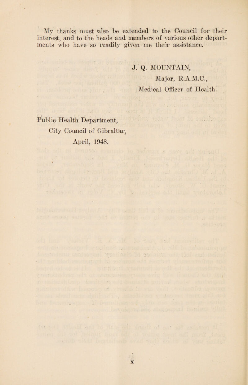 My thanks must 'also be extended to the Council for their interest., and to the heads and members of various other depart¬ ments who have so readily given me their assistance. J. Q. MOUNTAIN, Major, R.A.M.C., Medical Officer of Health. Public Health Department, City Council of Gibraltar, April, 1948.