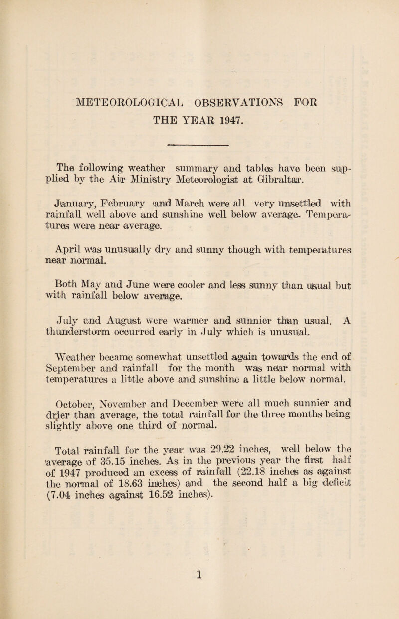 METEOROLOGICAL OBSERVATIONS FOR THE YEAR 1947. The following weather summary and tables have been sup¬ plied by the Air Ministry Meteorologist at Gibraltar. January, February (and March were all very unsettled with rainfall well above and sunshine well below average. Tempera¬ tures were near average. April was unusually dry and sunny though with temperatures near normal. Both May and June were cooler and less sunny than ulsual but with rainfall below average. July and August were warmer and sunnier than usual. A thunderstorm occurred early in July which is unusual. Weather became somewhat unsettled again towards the end of September and rainfall for the month was near normal with temperatures a little above and sunshine a little below normal. October, November and December were all much sunnier and drjer than average, the total rainfall for the three months being slightly above one third of normal. Total rainfall for the year was 29.22 inches, well below the 'average of 35.15 inches. As in the previous year the first half of 1947 produced an excess of rainfall (22.18 inches as against the normal of 18.63 inches) and the second half a big deficit (7.04 inches against 16.52 inches).