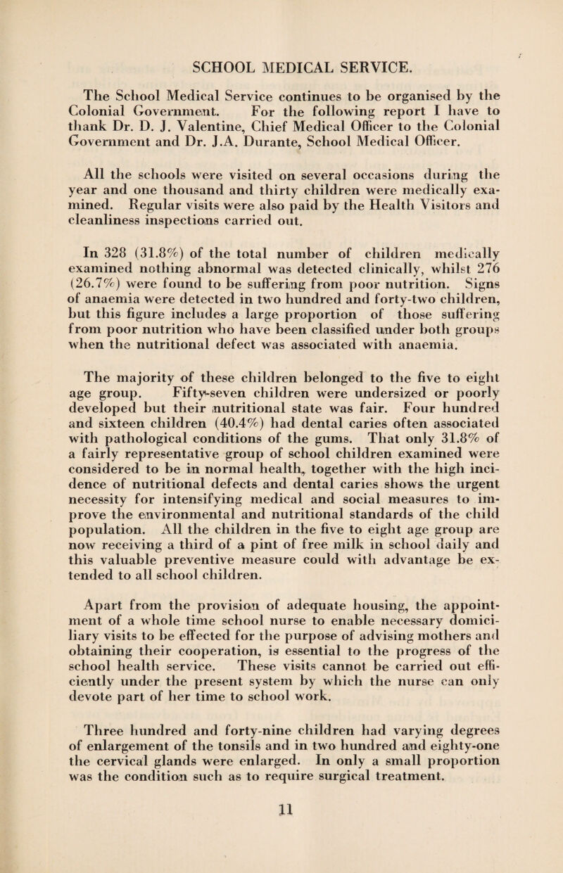 SCHOOL MEDICAL SERVICE. The School Medical Service continues to be organised by the Colonial Government. For the following report I have to thank Dr. D. J. Valentine, Chief Medical Officer to the Colonial Government and Dr. J.A. Durante, School Medical Officer. All the schools were visited on several occasions during the year and one thousand and thirty children were medically exa¬ mined. Regular visits were also paid by the Health Visitors and cleanliness inspections carried out. In 328 (31.8%) of the total number of children medically examined nothing abnormal was detected clinically, whilst 276 (26.7%) were found to be suffering from poor nutrition. Signs of anaemia were detected in two hundred and forty-two children, hut this figure includes a large proportion of those suffering from poor nutrition who have been classified under both groups when the nutritional defect was associated with anaemia. The majority of these children belonged to the five to eight age group. Fifty-seven children were undersized or poorly developed but their nutritional state was fair. Four hundred and sixteen children (40.4%) had dental caries often associated with pathological conditions of the gums. That only 31.8% of a fairly representative group of school children examined were considered to be in normal health, together with the high inci¬ dence of nutritional defects and dental caries shows the urgent necessity for intensifying medical and social measures to im¬ prove the environmental and nutritional standards of the child population. All the children in the five to eight age group are now receiving a third of a pint of free milk in school daily and this valuable preventive measure could with advantage he ex¬ tended to all school children. Apart from the provision of adequate housing, the appoint¬ ment of a whole time school nurse to enable necessary domici¬ liary visits to be effected for the purpose of advising mothers and obtaining their cooperation, is essential to the progress of the school health service. These visits cannot be carried out effi¬ ciently under the present system by which the nurse can only devote part of her time to school work. Three hundred and forty-nine children had varying degrees of enlargement of the tonsils and in two hundred and eighty-one the cervical glands were enlarged. In only a small proportion was the condition such as to require surgical treatment.