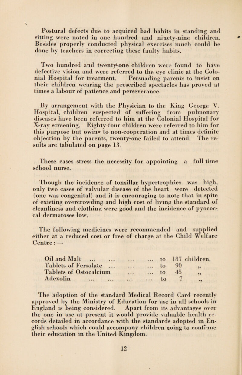 0 Postural defects due to acquired bad habits in standing and sitting were noted in one hundred and ninety-nine children. Besides properly conducted physical exercises much could be done by teachers in correcting these faulty habits. Two hundred and twenty1-,one children were found to have defective vision and were referred to the eye clinic at the Colo¬ nial Hospital for treatment. Persuading parents to insist on their children wearing the prescribed spectacles has proved at times a labour of patience and perseverance. By arrangement with the Physician to the King George V. Hospital, children suspected of suffering from pulmonary diseases have been referred to him at the Colonial Hospital for X-ray screening. Eighty-four children were referred to him for this purpose but owin^ to non-cooperation and at times definite objection by the parents, twenty-one failed to attend. The re¬ sults are tabulated on page 13. These cases stress the necessity for appointing a full-time sdhool nurse. i Though the incidence of tonsillar hypertrophies was high, only two cases of valvular disease of the heart were detected (one was congenital) and it is encouraging to note that in spite of existing overcrowding and high cost of living the standard of cleanliness and clothing were good and the incidence of pyococ- cal dermatoses low. The following medicines were recommended and supplied either at a reduced cost or free of charge at the Child Welfare Centre: —• Oil and Malt ... ... ... ... to 187 children. Tablets of Fersolate ... ... ... to 90 „ Tablets of Ostocalcium ... ... to 45 „ Adexolin ... ... ... ... to 7 „ The adoption of the standard Medical Record Card recently approved by the Ministry of Education for use in all schools in England is being considered. Apart from its advantages over the one in use at present it would provide valuable health re¬ cords detailed in accordance with the standards adopted in En¬ glish schools which could accompany children going to continue their education in the United Kingdom.