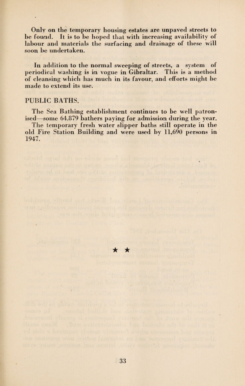 Only on the temporary housing estates are unpaved streets to be found. It is to be hoped that with increasing availability of labour and materials the surfacing and drainage of these will soon be undertaken. In addition to the normal sweeping of streets, a system of periodical washing is in vogue in Gibraltar. This is a method of cleansing which has much in its favour, and efforts might be made to extend its use. PUBLIC BATHS. The Sea Bathing establishment continues to be well patron¬ ised—some 64.879 bathers paying for admission during the year. The temporary fresh water slipper baths still operate in the old Fire Station Building and were used by 11,690 persons in 1947. ★ ★