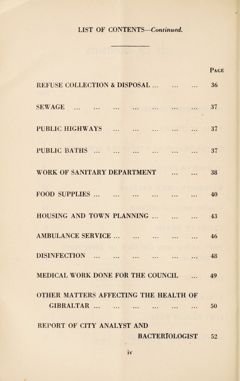 LIST OF CONTENTS—Continued, Page REFUSE COLLECTION & DISPOSAL ... SEWAGE . PUBLIC HIGHWAYS . 36 37 37 PUBLIC BATHS. WORK OF SANITARY DEPARTMENT . FOOD SUPPLIES. HOUSING AND TOWN PLANNING. AMBULANCE SERVICE. DISINFECTION . MEDICAL WORK DONE FOR THE COUNCIL OTHER MATTERS AFFECTING THE HEALTH OF GIBRALTAR ... REPORT OF CITY ANALYST AND BACTERIOLOGIST 37 38 40 43 46 48 49 50 52 *