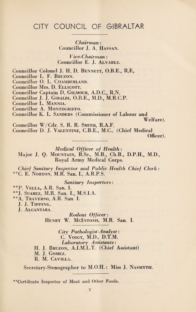 Chairman: Councillor J. A. Has san. Vice-Chairman: Councillor E. J. Alvarez. Councillor Colonel J. H. D. Bennett, O.B.E., R,E, Councillor L. F. Bruzon. Councillor O. L, Chamberland. Councillor Mrs. D. Ellicott. Councillor Captain D. Gilmour, A.D.C., R.N. Councillor J. j. Giraldi, O.B.E., M.D., M.R.C.P. Councillor L. Mannia. Councillor A. Montegriffo. Councillor K. L. Sanders (Commissioner of Labour and Welfare). Councillor W/Cdr. S. R. R. Smith, R.A.F. Councillor D. J. Valentine, C.B.E., M.C., (Chief Medical Officer). Medjical Officer of Health: Major J. Q. Mountain, B.Sc., M.B., Ch.B., D.P.H., M.D., Royal Army Medical Corps. Ch\ief Sanitary Inspector and Public Health Chief Clerk : **C. E. Norton, M.R. San. L, A.R.P.S. Sanitary Inspectors: **P. Vella, A.R. San. I. **J. Suarez, M.R. San. I., M.S.I.A. **A. Traverso, A.R. Sam, I. J. J. Tipping. J. Alcantara. Rodent Officer: Henry W. McIntosh, M.R. San. I. City Pathologist-Analyst: C. Voigt, M.D., D.T.M. Laboratory Assistants: H. J. Bruzon, A.I.M.L.T. (Chief Assistant) M. J. Gomez. R. M. Cavilla. Secretary-Stenographer to M.O.H.: Miss J. Nasmyth. * Certificate Inspector of Meat and Other Foods.