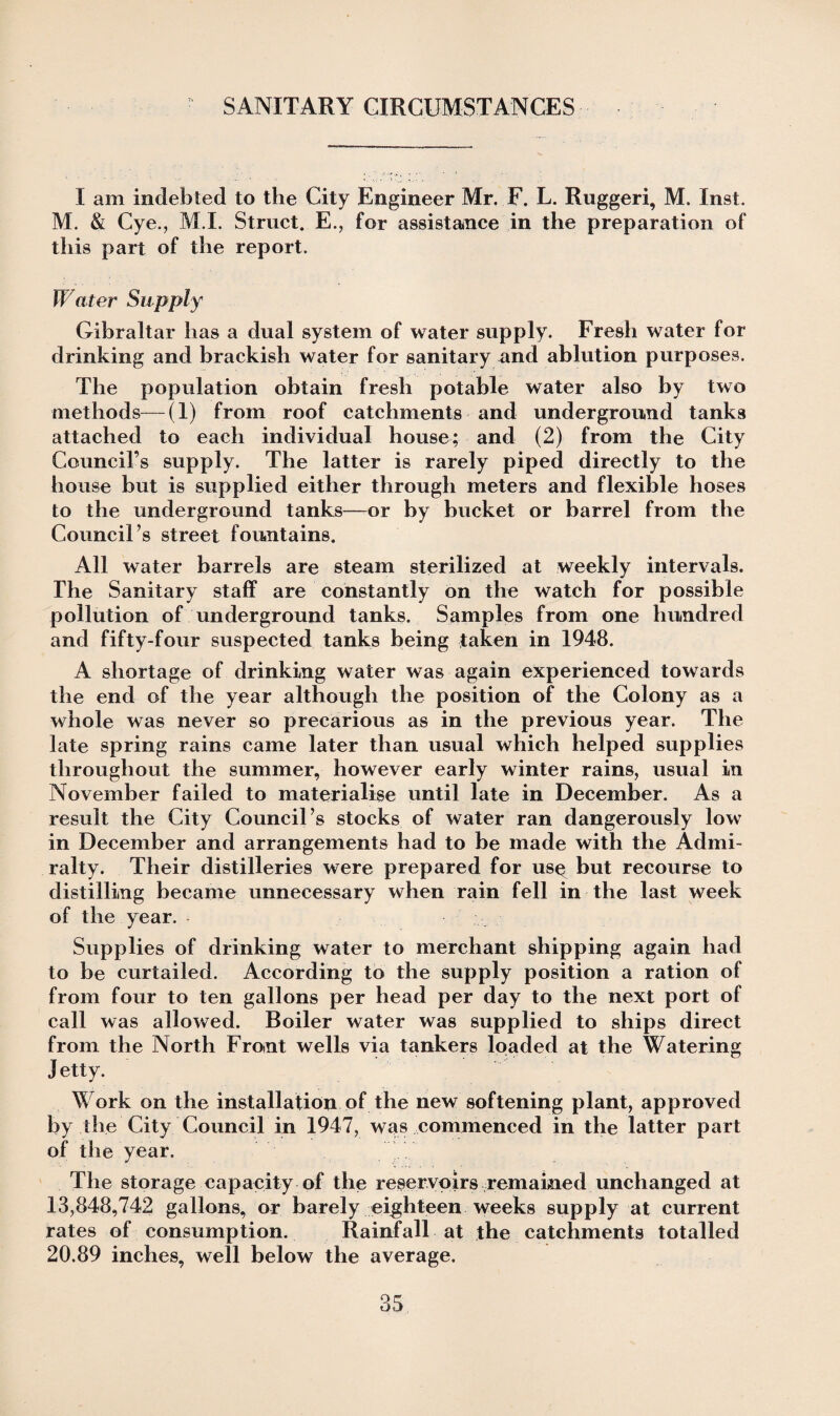 SANITARY CIRCUMSTANCES I am indebted to the City Engineer Mr. F. L. Ruggeri, M. Inst. M. & Cye., M.I. Struct. E., for assistance in the preparation of this part of the report. Water Supply Gibraltar has a dual system of water supply. Fresh water for drinking and brackish water for sanitary and ablution purposes. The population obtain fresh potable water also by two methods—(1) from roof catchments and underground tanks attached to each individual house; and (2) from the City Council’s supply. The latter is rarely piped directly to the house but is supplied either through meters and flexible hoses to the underground tanks—or by bucket or barrel from the Council’s street fountains. All water barrels are steam sterilized at weekly intervals. The Sanitary staff are constantly on the watch for possible pollution of underground tanks. Samples from one hundred and fifty-four suspected tanks being taken in 1948. A shortage of drinking water was again experienced towards the end of the year although the position of the Colony as a whole was never so precarious as in the previous year. The late spring rains came later than usual which helped supplies throughout the summer, however early winter rains, usual in November failed to materialise until late in December. As a result the City Council’s stocks of water ran dangerously low in December and arrangements had to be made with the Admi¬ ralty. Their distilleries were prepared for us^ but recourse to distilling became unnecessary when rain fell in the last week of the year. Supplies of drinking water to merchant shipping again had to be curtailed. According to the supply position a ration of from four to ten gallons per head per day to the next port of call was allowed. Boiler water was supplied to ships direct from the North Front wells via tankers loaded at the Watering Jetty. Work on the installation of the new softening plant, approved by the City Council in 1947, was commenced in the latter part of the year. The storage capacity of the reservoirs remained unchanged at 13,848,742 gallons, or barely eighteen weeks supply at current rates of consumption. Rainfall at the catchments totalled 20.89 inches, well below the average.