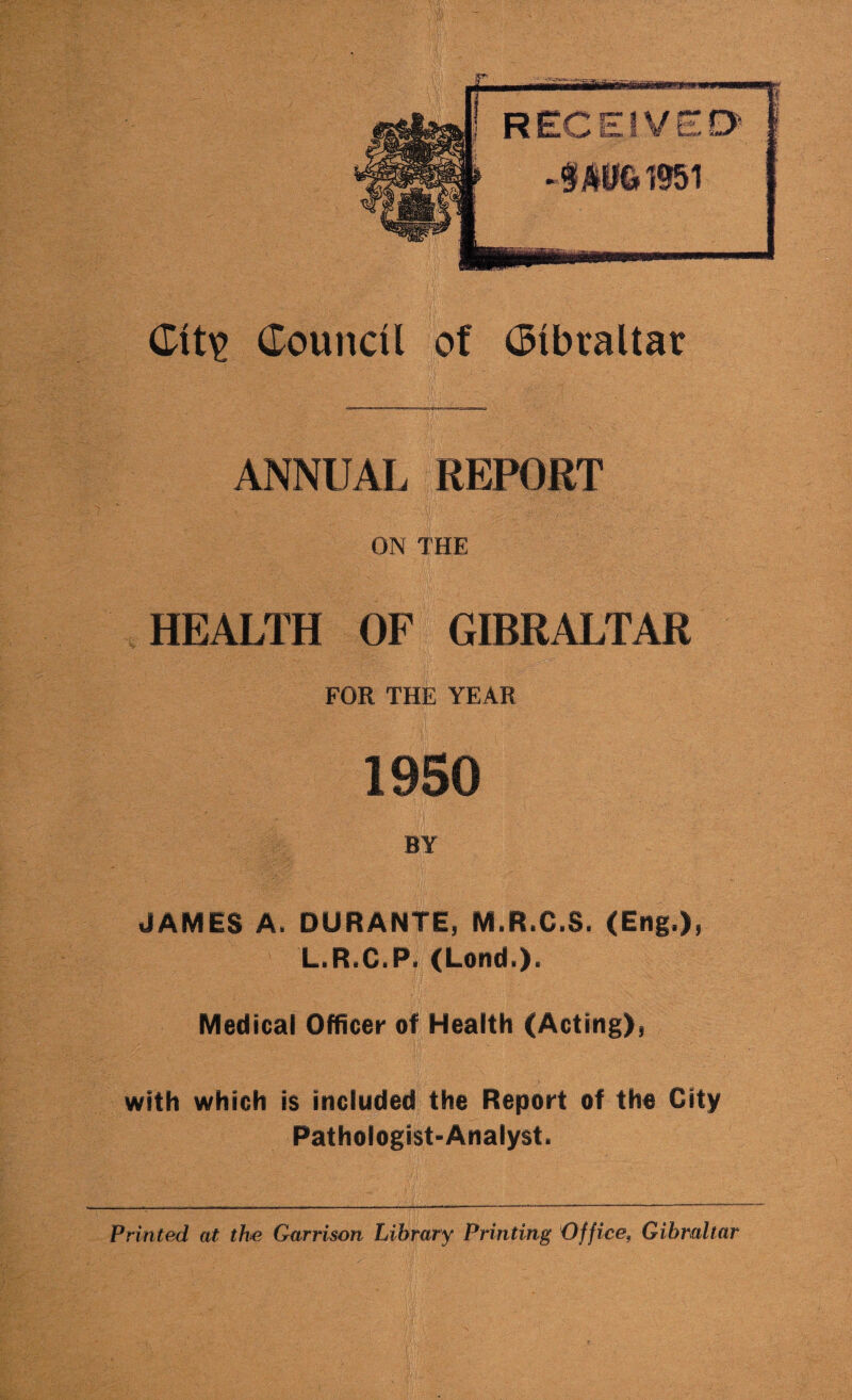 ANNUAL REPORT ON THE HEALTH OF GIBRALTAR FOR THE YEAR 1950 BY JAMES A. DURANTE, M.R.C.S. (Eng.), L.R.C.P. (Lend.). Medical Officer of Health (Acting), with which is included the Report of the City Pathologist-Analyst. Printed at the Garrison Library Printing Office, Gibraltar