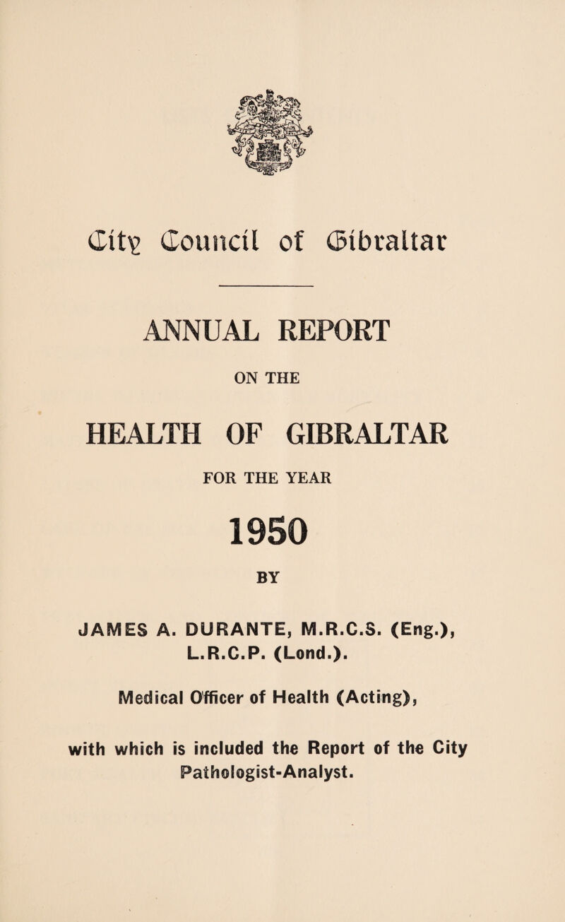 ANNUAL REPORT ON THE HEALTH OF GIBRALTAR FOR THE YEAR 1950 BY JAMES A. DURANTE, M.R.C.S. (Eng.), L.R.C.P. (Lond.). Medical Officer of Health (Acting), with which is included the Report of the City Pathologist-Analyst.