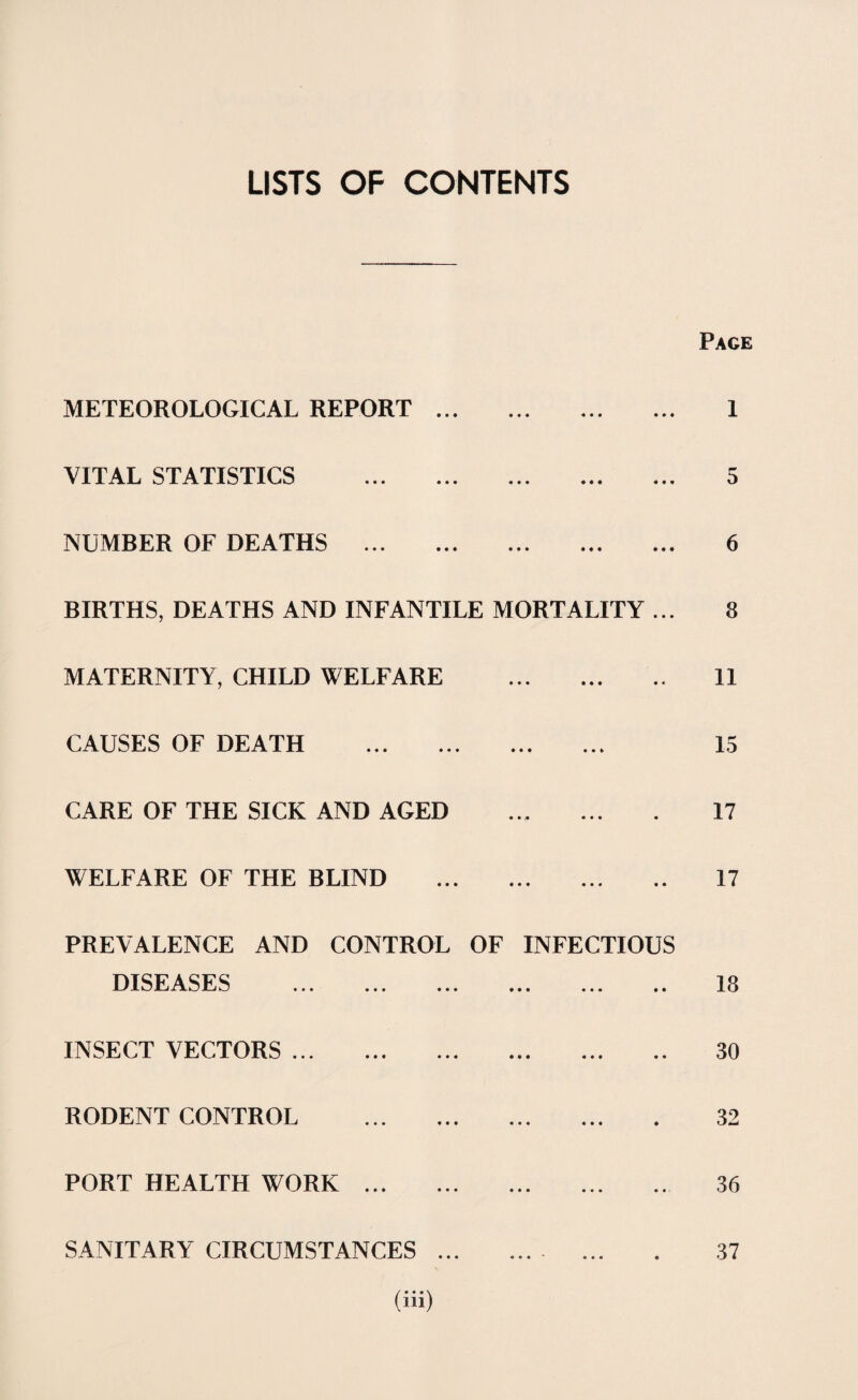LISTS OF CONTENTS Page METEOROLOGICAL REPORT. 1 VITAL STATISTICS . 5 NUMBER OF DEATHS . 6 BIRTHS, DEATHS AND INFANTILE MORTALITY ... 8 MATERNITY, CHILD WELFARE . 11 CAUSES OF DEATH . 15 CARE OF THE SICK AND AGED ... ... . 17 WELFARE OF THE BLIND . 17 PREVALENCE AND CONTROL OF INFECTIOUS DISEASES . 18 INSECT VECTORS. 30 RODENT CONTROL . 32 PORT HEALTH WORK. 36 SANITARY CIRCUMSTANCES ... .... ... . 37