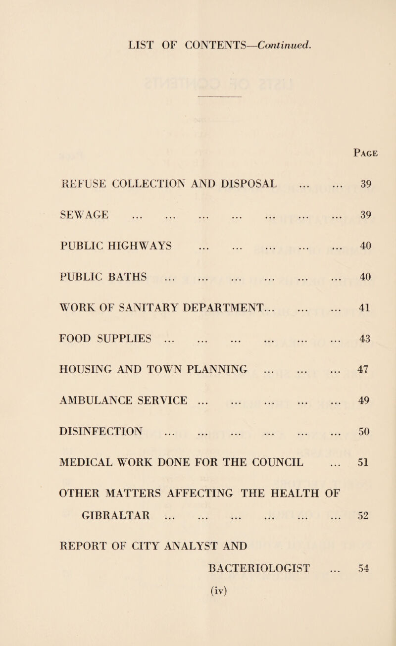 LIST OF CONTENTS—Continued. Page REFUSE COLLECTION AND DISPOSAL . SEWAGE . PUBLIC HIGHWAYS . PUBLIC BATHS WORK OF SANITARY DEPARTMENT. FOOD SUPPLIES . HOUSING AND TOWN PLANNING . AMBULANCE SERVICE. DISINFECTION . MEDICAL WORK DONE FOR THE COUNCIL OTHER MATTERS AFFECTING THE HEALTH OF GIBRALTAR REPORT OF CITY ANALYST AND BACTERIOLOGIST 39 39 40 40 41 43 47 49 50 51 52 54