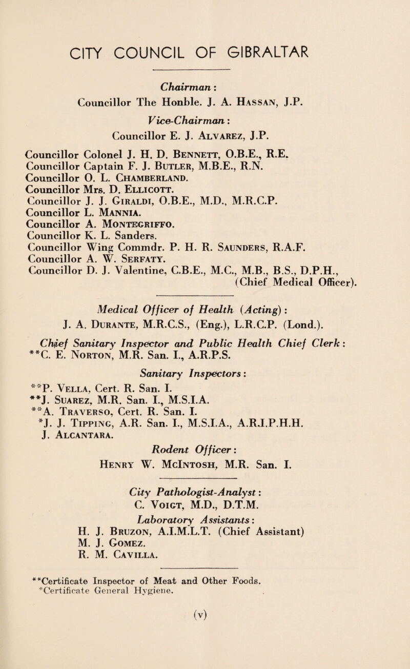 Chairman: Councillor The Honble. J. A. Has SAN, J.P. Vice-Chairman: Councillor E. J. Alvarez, J.P. Councillor Colonel J. H. D. Bennett, O.B.E., R.E. Councillor Captain F. J. Butler, M.B.E., R.N. Councillor O. L. Chamberland. Councillor Mrs. D. Ellicott. Councillor J. J. Giraldi, O.B.E., M.D., M.R.C.P. Councillor L. Mannia. Councillor A. Montegriffo. Councillor K. L. Sanders. Councillor Wing Commdr. P. H. R. Saunders, R.A.F. Councillor A. W. Serfaty. Councillor D. J. Valentine, C.B.E., M.C., M.B., B.S., D.P.H., (Chief Medical Officer). Medical Officer of Health (Acting): J. A. Durante, M.R.C.S., (Eng.), L.R.C.P. (Lond.). Chief Sanitary Inspector and Public Health Chief Clerk: **C. E. Norton, M R. San. I., A.R.P.S. Sanitary Inspectors: **P. Vella, Cert. R. San. I. **J. Suarez, M.R. San. I., M.S.I.A. **A. Traverso, Cert. R. San. I. *J. J. Tipping, A.R. San. I., M.S.I.A., A.RJ.P.H.H. J. Alcantara. Rodent Officer: Henry W. McIntosh, M.R. San. I. City Pathologist-Analyst: C. Voigt, M.D., D.T.M. Laboratory Assistants: H. J. Bruzon, A.I.M.L.T. (Chief Assistant) M. J. Gomez. R. M. Cavilla. ^^Certificate Inspector of Meat and Other Foods. ^Certificate General Hygiene.