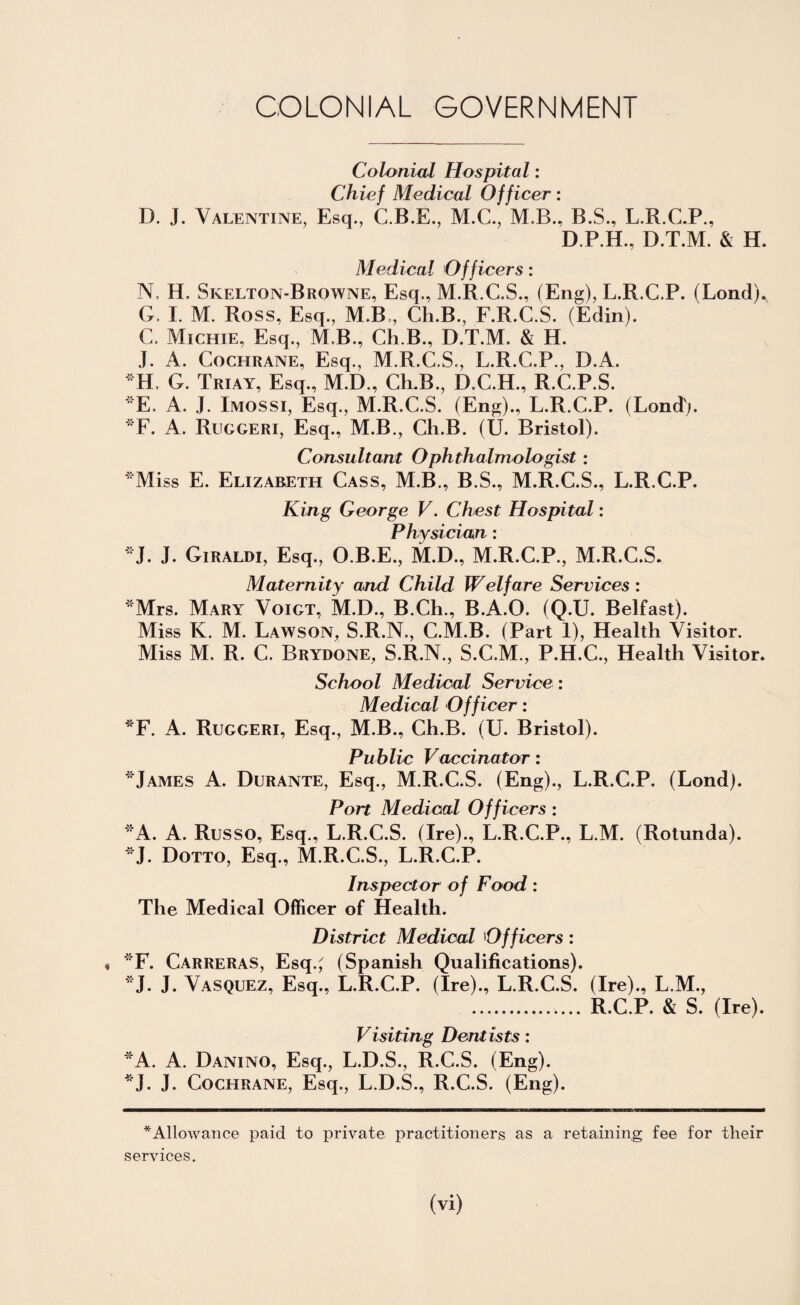 COLONIAL GOVERNMENT Colonial Hospital: Chief Medical Officer: D. J. Valentine, Esq., C.B.E., M.C., M.B., B.S., L.R.C.P., D.P.H., D.T.M. & H. Medical Officers: N, H. Skelton-Browne, Esq., M.R.C.S., (Eng), L.R.C.P. (Lond). G. I. M. Ross, Esq., M.B , Ch.B., F.R.C.S. (Edin). C. Mienie, Esq., M.B., Ch.B., D.T.M. & H. J. A. Cochrane, Esq., M.R.C.S., L.R.C.P., D.A. *H, G. Triay, Esq., M.D., Ch.B., D.C.H., R.C.P.S. E. A. J. Imossi, Esq., M.R.C.S. (Eng)., L.R.C.P. (Lond). *F. A. Ruggeri, Esq., M.B., Ch.B. (U. Bristol). Consultant Ophthalmologist: Miss E. Elizabeth Cass, M.B., B.S., M.R.C.S., L.R.C.P. King George V. Chest Hospital: Physician : *J. J. Giraldi, Esq., O.B.E., M.D., M.R.C.P., M.R.C.S. Maternity and Child Welfare Services: Mrs. Mary Voigt, M.D., B.Ch., B.A.O. (Q.U. Belfast). Miss K. M. Lawson, S.R.N., C.M.B. (Part 1), Health Visitor. Miss M. R. C. Brydone, S.R.N., S.C.M., P.H.C., Health Visitor. School Medical Service : Medical Officer: *F. A. Ruggeri, Esq., M.B., Ch.B. (U. Bristol). Public Vaccinator: *James A. Durante, Esq., M.R.C.S. (Eng)., L.R.C.P. (Lond). Port Medical Officers : A. A. Russo, Esq., L.R.C.S. (Ire)., L.R.C.P., L.M. (Rotunda). J. Dotto, Esq., M.R.C.S., L.R.C.P. Inspector of Food: The Medical Officer of Health. District Medical Officers: « F. Carreras, Esq.; (Spanish Qualifications). J. J. Vasquez, Esq., L.R.C.P. (Ire)., L.R.C.S. (Ire)., L.M., . R.C.P. & S. (Ire). Visiting Dentists: *A. A. Danino, Esq., L.D.S., R.C.S. (Eng). *J. J. Cochrane, Esq., L.D.S., R.C.S. (Eng). * Allowance paid to private practitioners as a retaining fee for their services.