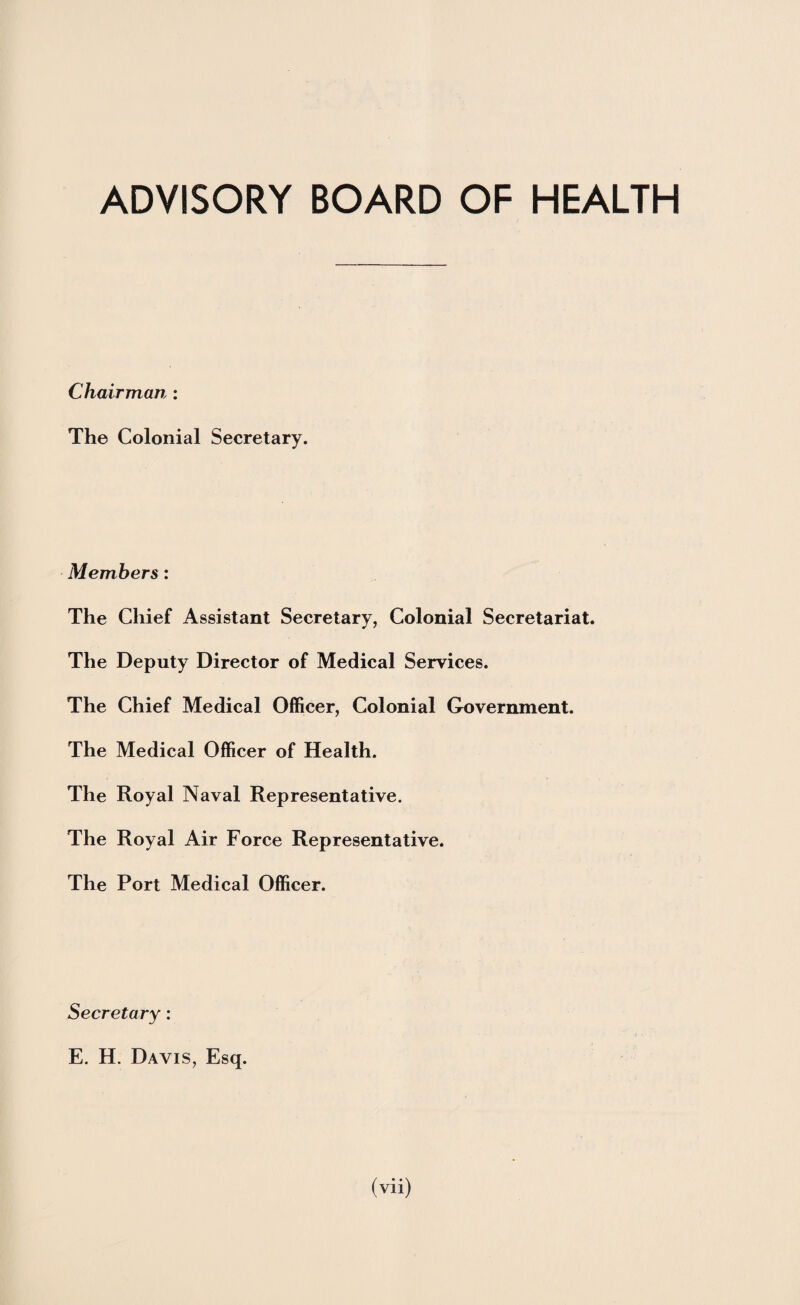 ADVISORY BOARD OF HEALTH Chairman : The Colonial Secretary. Members : The Chief Assistant Secretary, Colonial Secretariat. The Deputy Director of Medical Services. The Chief Medical Officer, Colonial Government. The Medical Officer of Health. The Royal Naval Representative. The Royal Air Force Representative. The Port Medical Officer. Secretary: E. H. Davis, Esq.