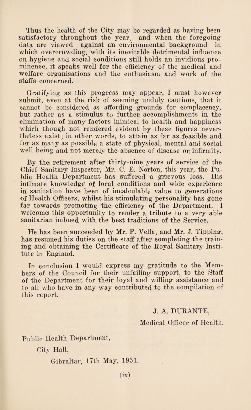 Thus the health of the City may be regarded as having been satisfactory throughout the year, and when the foregoing data are viewed against an environmental background in which overcrowding, with its inevitable detrimental influence on hygiene and social conditions still holds an invidious pro¬ minence, it speaks well for the efficiency of the medical and welfare organisations and the enthusiasm and work of the staffs concerned. Gratifying as this progress may appear, I must however submit, even at the risk of seeming unduly cautious, that it cannot be considered as affording grounds for complacency, but rather as a stimulus to further accomplishments in the elimination of many factors inimical to health and happiness which though not rendered evident by these figures never¬ theless exist; in other words, to attain as far as feasible and for as many as possible a state of physical, mental and social well being and not merely the absence of disease or infirmity. By the; retirement after thirty-nine years of service of the Chief Sanitary Inspector, Mr. C. E. Norton, this year, the Pu¬ blic Health Department has suffered a grievous loss. His intimate knowledge' of local conditions and wide experience in sanitation have been of incalculable value to generations of Health Officers, whilst his stimulating personality has gone far towards promoting the efficiency of the Department. I welcome this opportunity to render a tribute to a very able sanitarian imbued with the best traditions of the Service. He1 has been succeeded by Mr. P. Vella, and Mr. J. Tipping, has resumed his duties on the staff after completing the train¬ ing and obtaining the Certificate of the Royal Sanitary Insti¬ tute in England. In conclusion I would express my gratitude to the Mem¬ bers of the Council for their unfailing support, to the Staff of the Department for their loyal and willing assistance and to all who have in any way contributed to the compilation of this report. J. A. DURANTE, Medical Officer of Health. Public Health Department, City Hall, Gibraltar, 17th May, 1951.