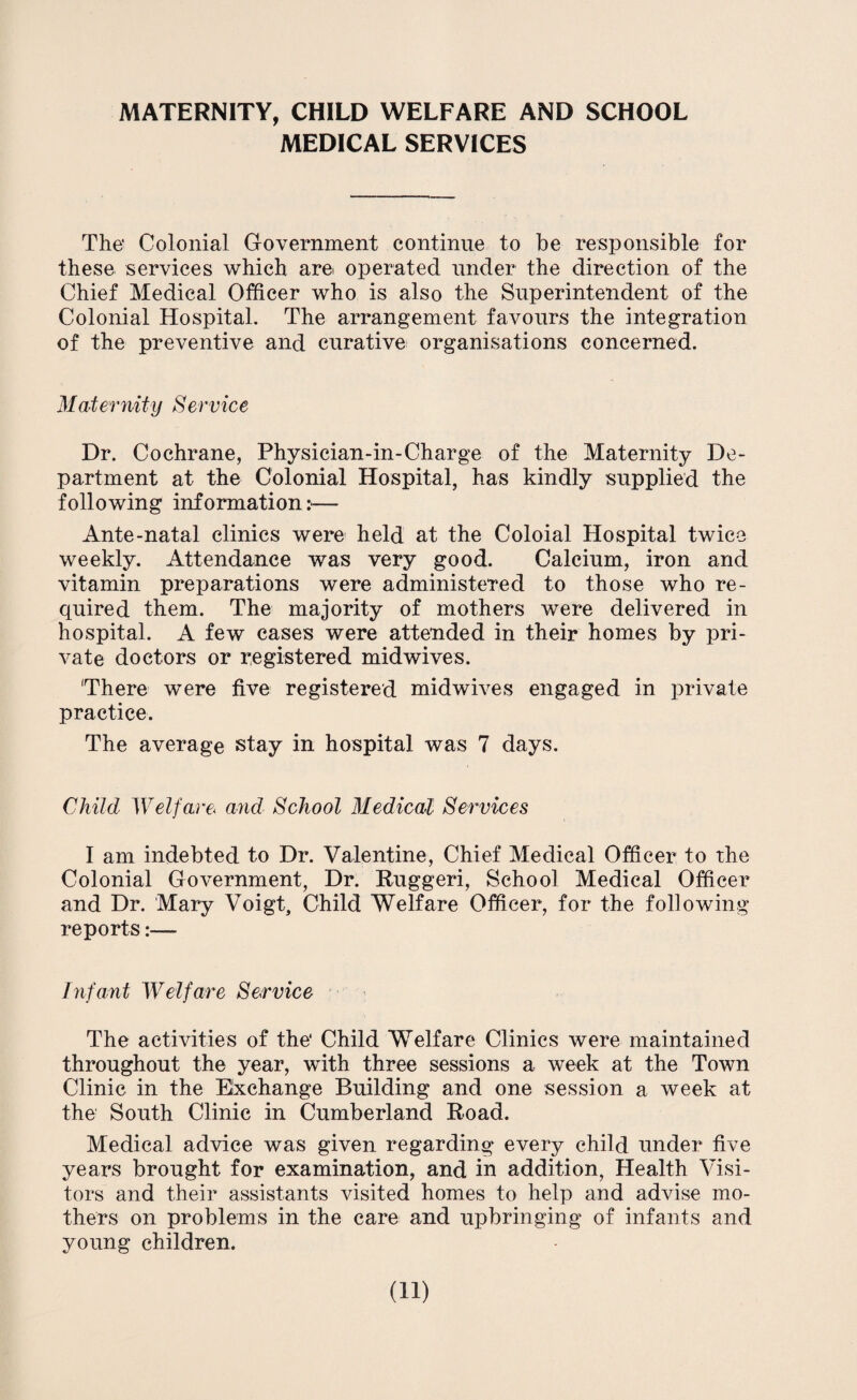 MATERNITY, CHILD WELFARE AND SCHOOL MEDICAL SERVICES The' Colonial Government continue to be responsible for these services which are operated under the direction of the Chief Medical Officer who is also the Superintendent of the Colonial Hospital. The arrangement favours the integration of the preventive and curative organisations concerned. Maternity Service Dr. Cochrane, Physician-in-Charge of the Maternity De¬ partment at the Colonial Hospital, has kindly supplied the following information:— Ante-natal clinics were held at the Coloial Hospital twice weekly. Attendance was very good. Calcium, iron and vitamin preparations were administered to those who re¬ quired them. The majority of mothers were delivered in hospital. A few cases were attended in their homes by pri¬ vate doctors or registered mid wives. 'There were five registered midwives engaged in private practice. The average stay in hospital was 7 days. Child Welfare< and School Medical Services I am indebted to Dr. Valentine, Chief Medical Officer to the Colonial Government, Dr. Ruggeri, School Medical Officer and Dr. Mary Voigt, Child Welfare Officer, for the following reports:— Infant Welfare Service The activities of the* Child Welfare Clinics were maintained throughout the year, with three sessions a week at the Town Clinic in the Exchange Building and one session a week at the South Clinic in Cumberland Road. Medical advice was given regarding every child under five years brought for examination, and in addition, Health Visi¬ tors and their assistants visited homes to help and advise mo¬ thers on problems in the care and upbringing of infants and young children.