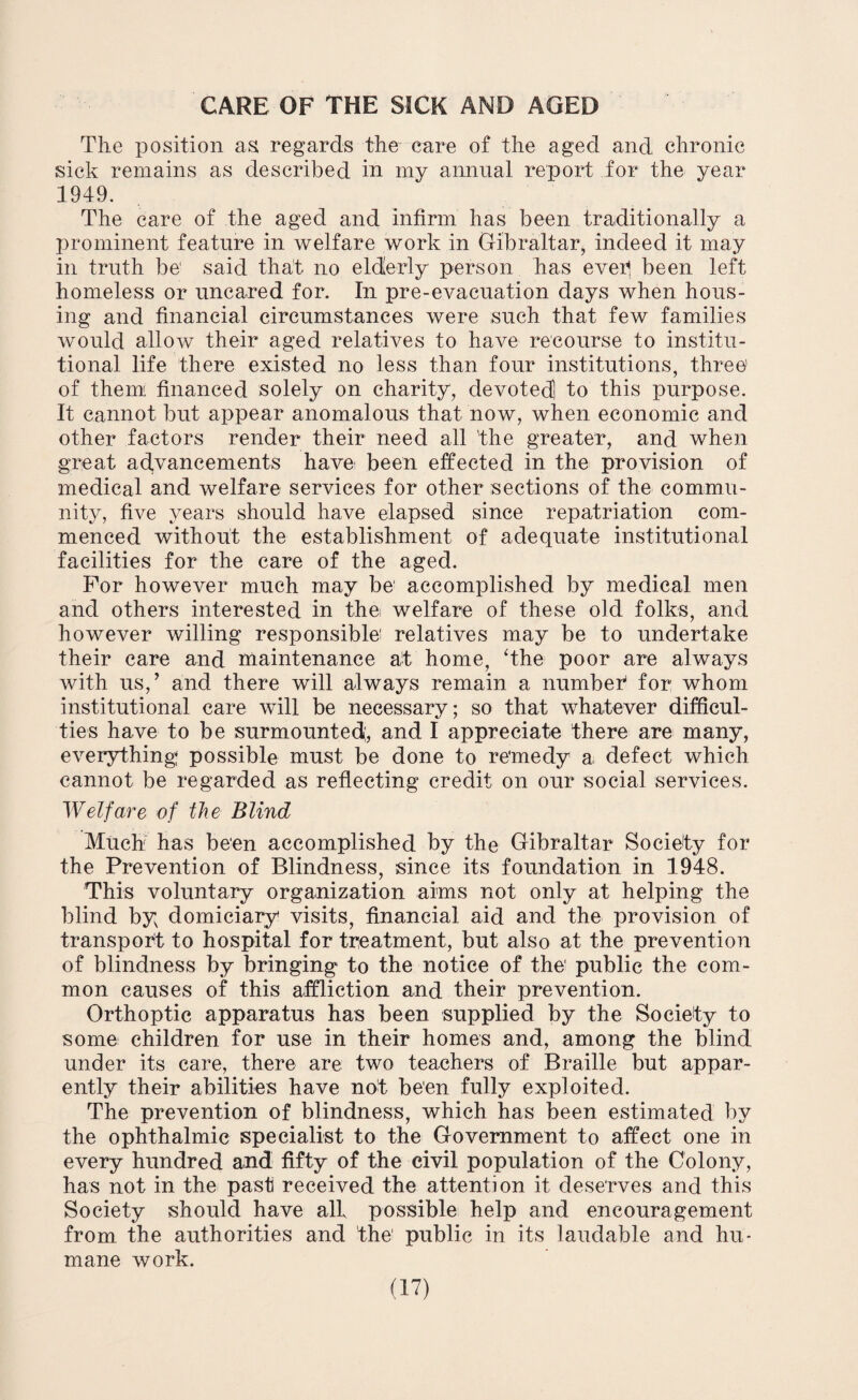 CARE OF THE SICK AND AGED The position as; regards the care of the aged and chronic sick remains as described in my annual report for the year 1949. The care of the aged and infirm has been traditionally a prominent feature in welfare work in Gibraltar, indeed it may in truth be' said that no elderly person has evefi been left homeless or uncared for. In pre-evacuation days when hous¬ ing and financial circumstances were such that few families would allow their aged relatives to have recourse to institu¬ tional life there existed no less than four institutions, three of them financed solely on charity, devoted] to this purpose. It cannot but appear anomalous that now, when economic and other factors render their need all the greater, and when great adyancements have been effected in the provision of medical and welfare services for other sections of the commu¬ nity, five years should have elapsed since repatriation com¬ menced without the establishment of adequate institutional facilities for the care of the aged. For however much may be accomplished by medical men and others interested in the welfare of these old folks, and however willing responsible relatives may be to undertake their care and maintenance at home, The poor are always with us,’ and there will always remain a numbet for whom institutional care will be necessary; so that whatever difficul¬ ties have to be surmounted;, and I appreciate there are many, everything possible must be done to remedy a defect which cannot be regarded as reflecting credit on our social services. Welfare of the Blind Much has been accomplished by the Gibraltar Society for the Prevention of Blindness, since its foundation in 1948. This voluntary organization aims not only at helping the blind by domiciary visits, financial aid and the provision of transport to hospital for treatment, but also at the prevention of blindness by bringing to the notice of the' public the com¬ mon causes of this affliction and their prevention. Orthoptic apparatus has been supplied by the Society to some children for use in their homes and, among the blind under its care, there are two teachers of Braille but appar¬ ently their abilities have not been fully exploited. The prevention of blindness, which has been estimated by the ophthalmic specialist to the Government to affect one in every hundred and fifty of the civil population of the Colony, has not in the past received the attention it deserves and this Society should have all possible help and encouragement from the authorities and the public in its laudable and hu¬ mane work.