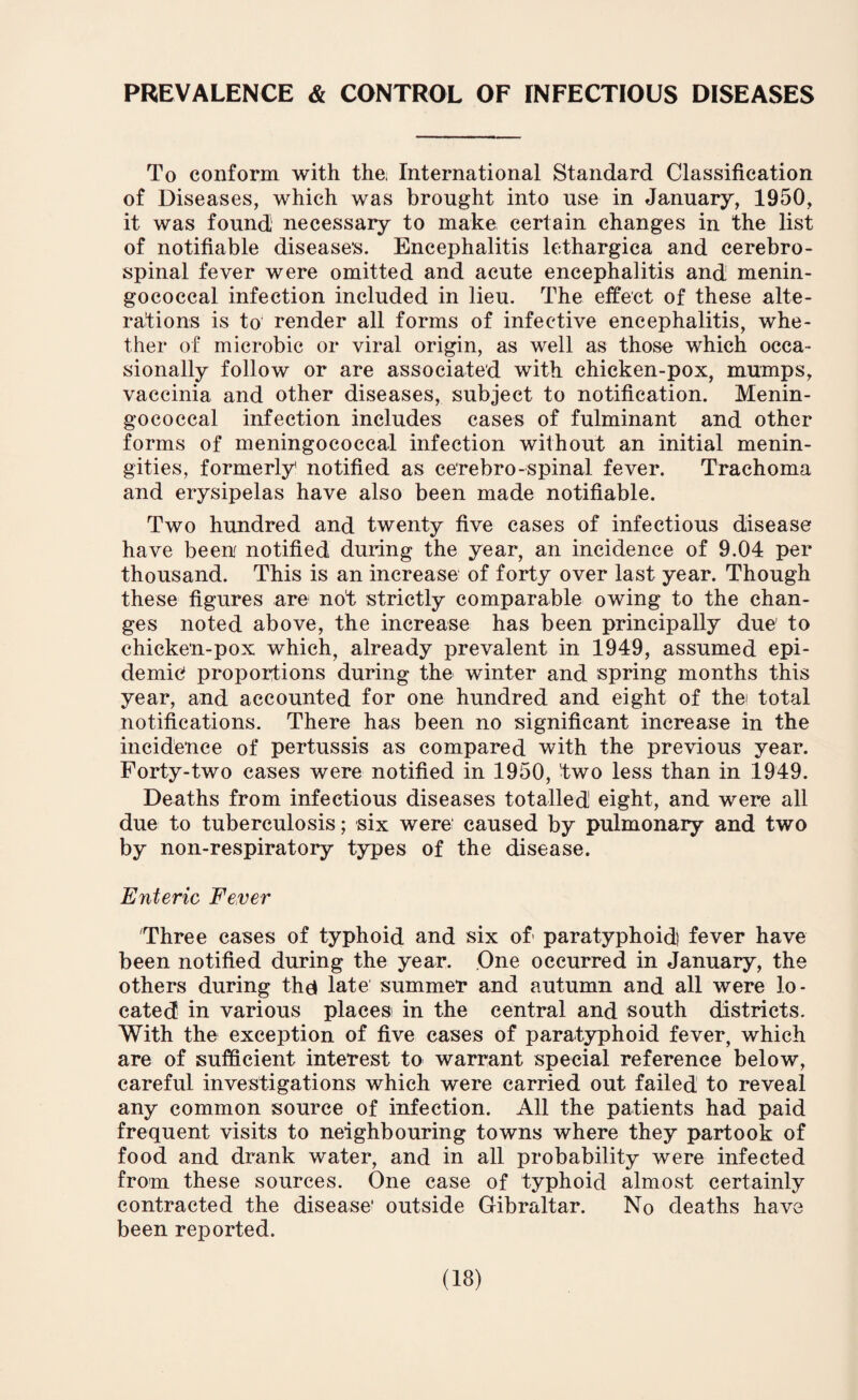 PREVALENCE & CONTROL OF INFECTIOUS DISEASES To conform with the, International Standard Classification of Diseases, which was brought into use in January, 1950, it was found necessary to make certain changes in the list of notifiable diseases. Encephalitis lethargica and cerebro¬ spinal fever were omitted and acute encephalitis and menin¬ gococcal infection included in lieu. The effect of these alte¬ rations is to render all forms of infective encephalitis, whe¬ ther of microbic or viral origin, as well as those which occa¬ sionally follow or are associated with chicken-pox, mumps, vaccinia and other diseases, subject to notification. Menin¬ gococcal infection includes cases of fulminant and other forms of meningococcal infection without an initial menin- gities, formerly notified as cerebro-spinal fever. Trachoma and erysipelas have also been made notifiable. Two hundred and twenty five cases of infectious disease have been notified during the year, an incidence of 9.04 per thousand. This is an increase of forty over last year. Though these figures are not strictly comparable owing to the chan¬ ges noted above, the increase has been principally due' to chicken-pox which, already prevalent in 1949, assumed epi¬ demic proportions during the winter and spring months this year, and accounted for one hundred and eight of thei total notifications. There has been no significant increase in the incidence of pertussis as compared with the previous year. Forty-two cases were notified in 1950, two less than in 1949. Deaths from infectious diseases totalled eight, and were all due to tuberculosis; six were' caused by pulmonary and two by non-respiratory types of the disease. Enteric Fever Three cases of typhoid and six of paratyphoid) fever have been notified during the year. One occurred in January, the others during the* late summer and autumn and all were lo¬ cated in various places in the central and south districts. With the exception of five cases of paratyphoid fever, which are of sufficient interest to warrant special reference below, careful investigations which were carried out failed to reveal any common source of infection. All the patients had paid frequent visits to neighbouring towns where they partook of food and drank water, and in all probability were infected from these sources. One case of typhoid almost certainly contracted the disease' outside Gibraltar. No deaths have been reported.