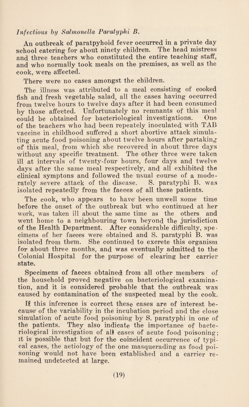 Infectious by Salmonella Paratyphi B. An outbreak of paratpyhoid fever occurred' in a private day school catering for about ninety children. The head mistress and three teachers who constituted the entire teaching staff, and who normally took meals on the premises, as well as the cook, were affected. There were no cases amongst the children. The illness was attributed to a meal consisting of cooked fish and fresh vegetable salad, all the cases having occurred from twelve hours to twelve days after it had been consumed by those affected. Unfortunately no remnants of this meal could be obtained for bacteriological investigations. One of the teachers who had been repeately inoculated with TAB vaccine in childhood suffered a short abortive attack simula¬ ting acute food poisoning about twelve hours after partaking of this meal, from which she recovered in about three days without any specific treatment. The othef three were taken ill at intervals of twenty-four hours, four days and twelve days after the same meal respectively, and all exhibited the clinical symptons and followed the usual course of a mode¬ rately severe attack of the disease. S. paratyphi B. was isolated repeatedly from: the faeces of all these patients. The cook, who appears to have’ been unwell some time before the onset of the outbreak but who continued at her work, was taken ill about the same time as the others and went home to a neighbouring town beyond the jurisdiction of the Health Department. After considerable difficulty, spe¬ cimens of her faeces were obtained and S. paratyphi B. was isolated from them. She continued to excrete this organism for about three months, and was eventually admitted to the Colonial Hospital for the purpose! of clearing her carrier state. Specimens of faeces obtained! from all other members of the household proved negative on bacteriological examina¬ tion, and it is considered probable that the outbreak was caused by contamination of the suspected meal by the cook. If this inference is correct these cases are of interest be¬ cause of the variability in the incubation period and the close simulation of acute food poisoning by S. paratyphi in one of the patients. They also indicate the importance of bacte¬ riological investigation of all cases of acute food poisoning; it is possible that but for the coincident occurrence of typi¬ cal cases, the aetiology of the: one masquerading as food poi¬ soning would not have been established and a carrier re¬ mained undetected at large.