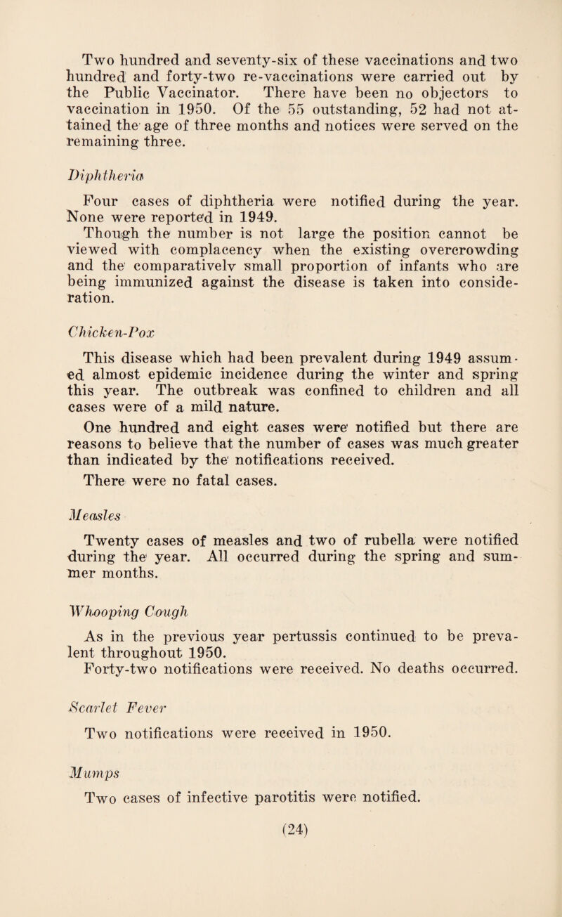 Two hundred and seventy-six of these vaccinations and two hundred and forty-two re-vaccinations were carried out by the Public Vaccinator. There have been no objectors to vaccination in 1950. Of the 55 outstanding, 52 had not at¬ tained the age of three months and notices were served on the remaining three. Diphtheria Four cases of diphtheria were notified during the year. None were reported in 1949. Though the number is not large the position cannot be viewed with complacency when the existing overcrowding and the' comparativelv small proportion of infants who are being immunized against the disease is taken into conside¬ ration. Chicken-Pox This disease which had been prevalent during 1949 assum¬ ed almost epidemic incidence during the winter and spring this year. The outbreak was confined to children and all cases were of a mild nature. One hundred and eight cases were' notified but there are reasons to believe that the number of cases was much greater than indicated by the' notifications received. There were no fatal cases. Measles Twenty cases of measles and two of rubella were notified during the' year. All occurred during the spring and sum¬ mer months. 'Whooping Cough As in the previous year pertussis continued to be preva¬ lent throughout 1950. Forty-two notifications were received. No deaths occurred. Scarlet Fever Two notifications were received in 1950. M umps Two cases of infective parotitis were notified.