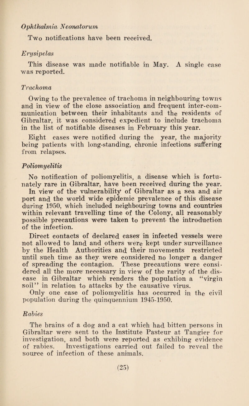 Ophthalmia* Neomatorum Two notifications have been received. Erysipelas This disease was made notifiable in May. A single case was reported. Trachoma Owing to the prevalence of trachoma in neighbouring towns and in view of the close association and frequent inter-com¬ munication between their inhabitants and the residents of Gibraltar, it was considered expedient to include trachoma in the list of notifiable diseases in February this year. Eight cases were notified during the year, the majority being patients with long-standing, chronic infections suffering from relapses. Poliomyelitis No notification of poliomyelitis, a disease which is fortu¬ nately rare in Gibraltar, have been received during the year. In view of the vulnerability of Gibraltar as a sea and air port and the world wide epidemic prevalence of this disease during 1950, which included neighbouring towns and countries within relevant travelling time of the Colony, all reasonably possible precautions we're taken to prevent the introduction of the infection. Direct contacts of declared cases in infected vessels were not allowed to land and others were kept under surveillance by the Health Authorities and their movements restricted until such time as they were considered no longer a danger of spreading the contagion. These precautions were consi¬ dered all the more’ necessary in view of the rarity of the dis¬ ease in Gibraltar which renders the population a “virgin soil” in relation to attacks by the causative virus. Only one case of poliomyelitis has occurred in the civil population during the quinquennium 1945-1950. Rabies The brains of a dog and a cat which had bitten persons in Gibraltar were sent to the Institute Pasteur at Tangier for investigation, and both were reported as exhibing evidence of rabies. Investigations carried out failed to reveal the source of infection of these animals.