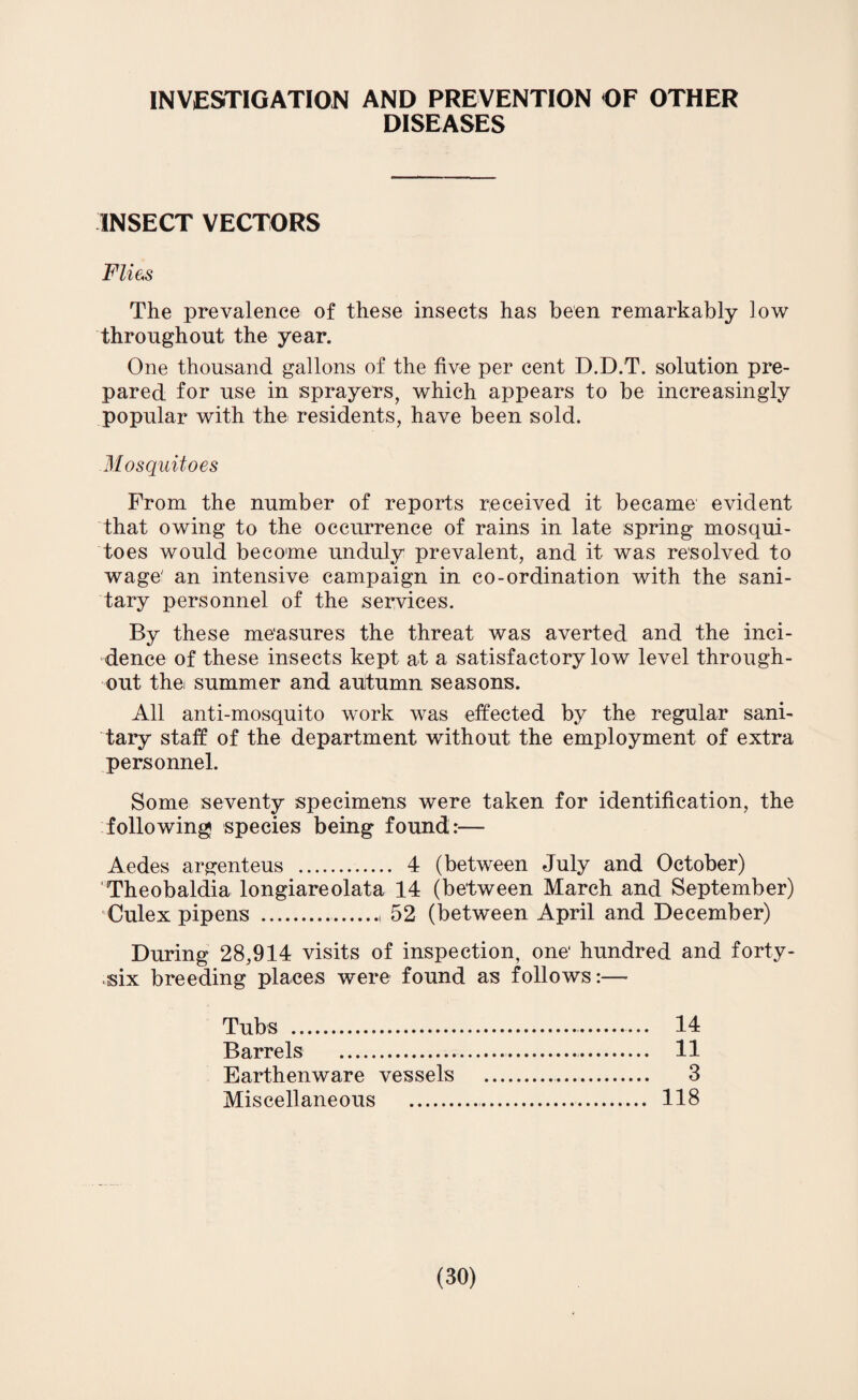 INVESTIGATION AND PREVENTION OF OTHER DISEASES INSECT VECTORS Flies The prevalence of these insects has been remarkably low throughout the year. One thousand gallons of the five per cent D.D.T. solution pre¬ pared for use in sprayers, which appears to be increasingly popular with the residents, have been sold. Mosquitoes From the number of reports received it became evident that owing to the occurrence of rains in late spring mosqui¬ toes would become unduly prevalent, and it was resolved to wage' an intensive campaign in co-ordination with the sani¬ tary personnel of the services. By these measures the threat was averted and the inci¬ dence of these insects kept at a satisfactory low level through¬ out the summer and autumn seasons. All anti-mosquito work was effected by the regular sani¬ tary staff of the department without the employment of extra personnel. Some seventy specimens were taken for identification, the following species being found:— Aedes argenteus . 4 (between July and October) Theobaldia longiareolata 14 (between March and September) Culex pipens .. 52 (between April and December) During 28,914 visits of inspection, one* hundred and forty- •six breeding places were found as follows:— Tubs . 14 Barrels . 11 Earthenware vessels . 3 Miscellaneous . 118
