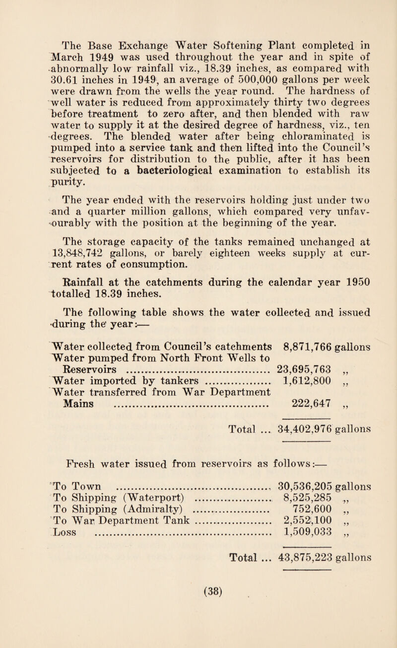 The Base Exchange Water Softening Plant completed in March 1949 was used throughout the year and in spite of •abnormally low rainfall viz., 18.39 inches, as compared with 30.61 inches in 1949, an average of 500,000 gallons per week were drawn from the wells the year round. The hardness of well water is reduced from approximately thirty two degrees before treatment to zero after, and then blended with raw water to supply it at the desired degree of hardness, viz., ten degrees. The blended water after being chloraminated is pumped into a service tank and then lifted into the Council’s reservoirs for distribution to the public, after it has been subjected to a bacteriological examination to establish its purity. The year ended with the reservoirs holding just under two and a quarter million gallons, which compared very unfav¬ ourably with the position at the beginning of the year. The storage capacity of the tanks remained unchanged at 13,848,742 gallons, or barely eighteen weeks supply at cur¬ rent rates of consumption. Rainfall at the catchments during the calendar year 1950 totalled 18.39 inches. The following table shows the water collected and issued •during the' yearir— Water collected from Council’s catchments 8,871,766 gallons Water pumped from North Front Wells to Reservoirs ..... 23,695,763 ,., Water imported by tankers .. 1,612,800 ,, Water transferred from War Department Mains . 222,647 ,, Total ... 34,402,976 gallons Fresh water issued from reservoirs as follows: To Town ... 30,536,205 gallons To Shipping (Waterport) ... 8,525,285 .,, To Shipping (Admiralty) .... 752,600 ,, To War Department Tank .. 2,552,100 ,., Loss .. 1,509,033 ,, Total ... 43,875,223 gallons