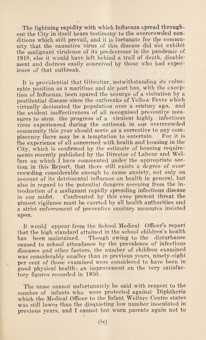 The lightning rapidity with which Influenza spread through¬ out the City in itself bears testimony to the overcrowded con¬ ditions which still prevail, and it is fortunate for the commu¬ nity that the causative virus of this disease did not exhibit the malignant virulence of its predecessor in the pandemic of 1918, else it would have left behind a trail of death, disable¬ ment and distress easily conceived by those who had exper¬ ience of that outbreak. It is providential that Gibraltar, notwithstanding its vulne¬ rable position as a maritime and air port has, with the excep¬ tion of Influenza, been spared the scourge of a visitation by a pestilential disease since the outbreaks of Yello w Fever which virtually decimated the population over a century ago, and the evident ineffectiveness of all recognised preventive mea¬ sures to stem the progress of a virulent highly infectious virus experienced during the outbreak in our overcrowded community this year should serve as a corrective to any com¬ placency there may be a temptation to entertain. For it is the experience of all concerned with health and housing in the City, which is confirmed by the estimate of housing require¬ ments recently published by the Director of Labour and Wel¬ fare on which I have commented under the appropriate sec¬ tion in this Report, that there still exists a degree of over¬ crowding considerable enough to cause anxiety, not only on account of its detrimental influence on health in general, but also in regard to the potential dangers accruing from the in¬ troduction of a malignant rapidly spreading infectious disease in our midst. Confronted by this ever present threat the utmost vigilance must be exerted by all health authorities and a strict enforcement of preventive sanitary measures insisted upon. It would' appear from the School Medical Officer’s report that the high standard attained in the school children’s health has been maintained. Though owing to the disturbance caused to school attendance by the prevalence of infectious diseases and other factors, the number of children examined was considerably smaller than in previous years, ninety-eight per cent of those examined were considered to have been in good physical health; an improvement on the very satisfac¬ tory figures recorded in 1950. The same cannot unfortunately be said with respect to the number of infants who were protected against Diphtheria which the Medical Officer to the Infant Welfare Centre states was still lower than the disquieting low number inoculated in previous years, and I cannot but warn parents again not to