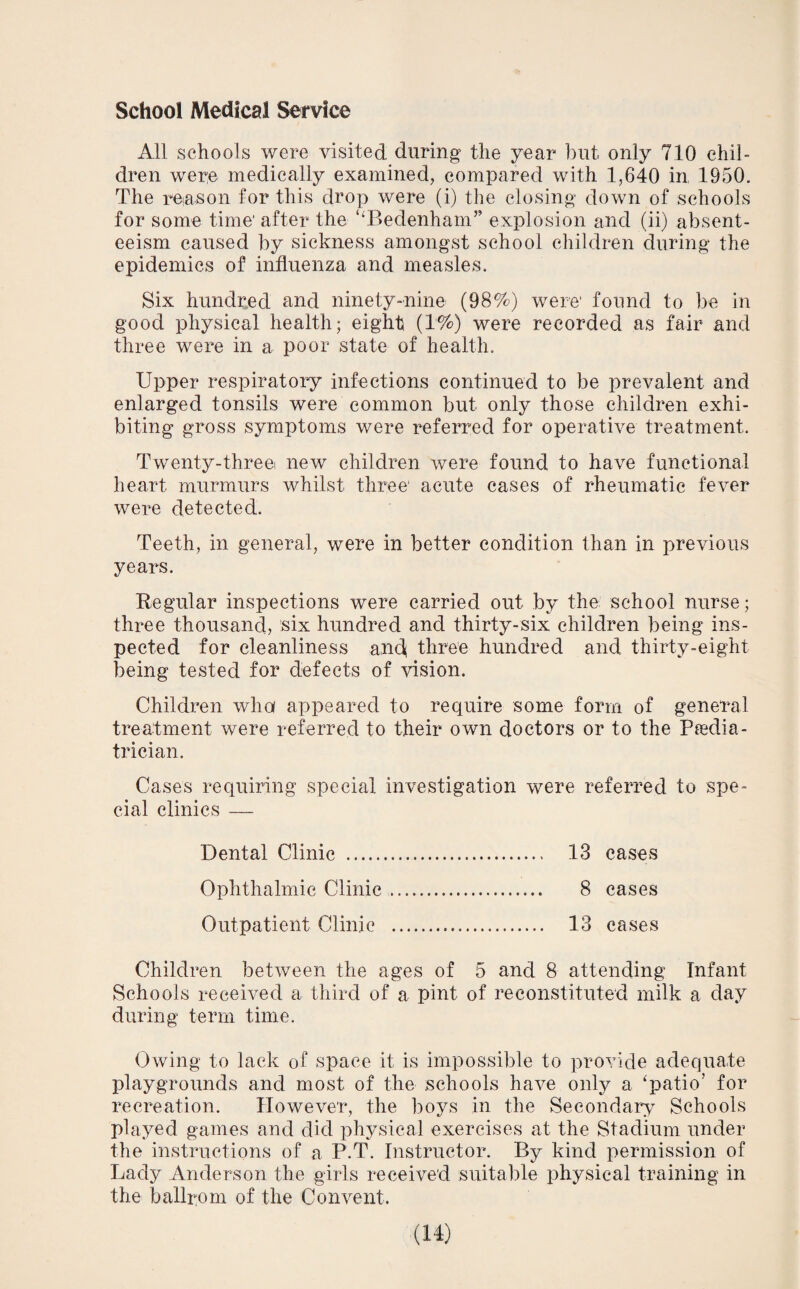 School Medical Service All schools were visited during the year but only 710 chil¬ dren were medically examined, compared with 1,640 in 1950. The reason for this drop were (i) the closing down of schools for some time1 after the ‘‘Bedenham” explosion and (ii) absent¬ eeism caused by sickness amongst school children during the epidemics of influenza and measles. Six hundred and ninety-nine (98%) were found to be in good physical health; eight (1%) were recorded as fair and three were in a poor state of health. Upper respiratory infections continued to be prevalent and enlarged tonsils were common but only those children exhi¬ biting gross symptoms were referred for operative treatment. Twenty-three new children were found to have functional heart murmurs whilst three acute cases of rheumatic fever were detected. Teeth, in general, were in better condition than in previous years. Regular inspections were carried out by the school nurse; three thousand, six hundred and thirty-six children being ins¬ pected for cleanliness and three hundred and thirty-eight being tested for defects of vision. Children who appeared to require some form of general treatment were referred to their own doctors or to the Pedia¬ trician. Cases requiring special investigation were referred to spe¬ cial clinics — Dental Clinic . 13 cases Ophthalmic Clinic. 8 cases Outpatient Clinic . 13 cases Children between the ages of 5 and 8 attending Infant Schools received a third of a pint of reconstituted milk a day during term time. Owing to lack of space it is impossible to provide adequate playgrounds and most of the schools have only a ‘patio'’ for recreation. However, the boys in the Secondary Schools played games and did physical exercises at the Stadium under the instructions of a P.T. Instructor. By kind permission of Lady Anderson the girls received suitable physical training in the ballrom of the Convent.