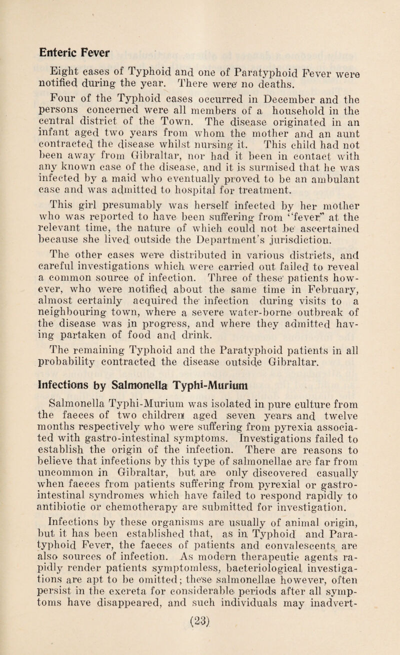 Enteric Fever Eight eases of Typhoid and one of Paratyphoid Fever were notified during the year. There were' no deaths. Four of the Typhoid cases occurred in December and the persons concerned were all members of a household in the central district of the Town. The disease originated in an infant aged two years from whom the mother and an aunt contracted the disease whilst nursing it. This child had not been away from Gibraltar, nor had it been in contact with any known case of the disease, and it is surmised that he was infected by a maid who eventually proved to be an ambulant case and was admitted to hospital for treatment. This girl presumably was herself infected by her mother who was reported to have been suffering from ‘‘fever: ’ at the relevant time, the nature of which could not be' ascertained because she lived, outside the Department’s jurisdiction. The other cases were distributed in various districts, and careful investigations which were carried out failed to reveal a common source of infection. Three of these1 patients how¬ ever, who were notified about the same time in February, almost certainly acquired the' infection during visits to a neighbouring town, where a severe water-borne outbreak of the disease was in progress, and where they admitted hav¬ ing partaken of food and drink. The remaining Typhoid and the Paratyphoid patients in all probability contracted the disease outside Gibraltar. Infections by Salmonella Typhi-Miiritim Salmonella Typhi-Murium was isolated in pure culture from the faeces of two children aged seven years and twelve months respectively who were suffering from pyrexia associa¬ ted with gastro-intestinal symptoms. Investigations failed to establish the origin of the infection. There are reasons to believe that infections by this type of salmonellae are far from uncommon in Gibraltar, but are only discovered casually when faeces from patients suffering from pyrexial or gastro¬ intestinal syndromes which have failed to respond rapidly to antibiotic or chemotherapy are submitted for investigation. Infections by these organisms are usually of animal origin, but it has been established that, as in Typhoid and Para¬ typhoid Fever, the faeces of patients and convalescents are also sources of infection. As modern therapeutic agents ra¬ pidly render patients symptomless, bacteriological investiga¬ tions are apt to be omitted; the'se salmonellae however, often persist in the excreta for considerable periods after all symp¬ toms have disappeared, and such individuals may inadvert-