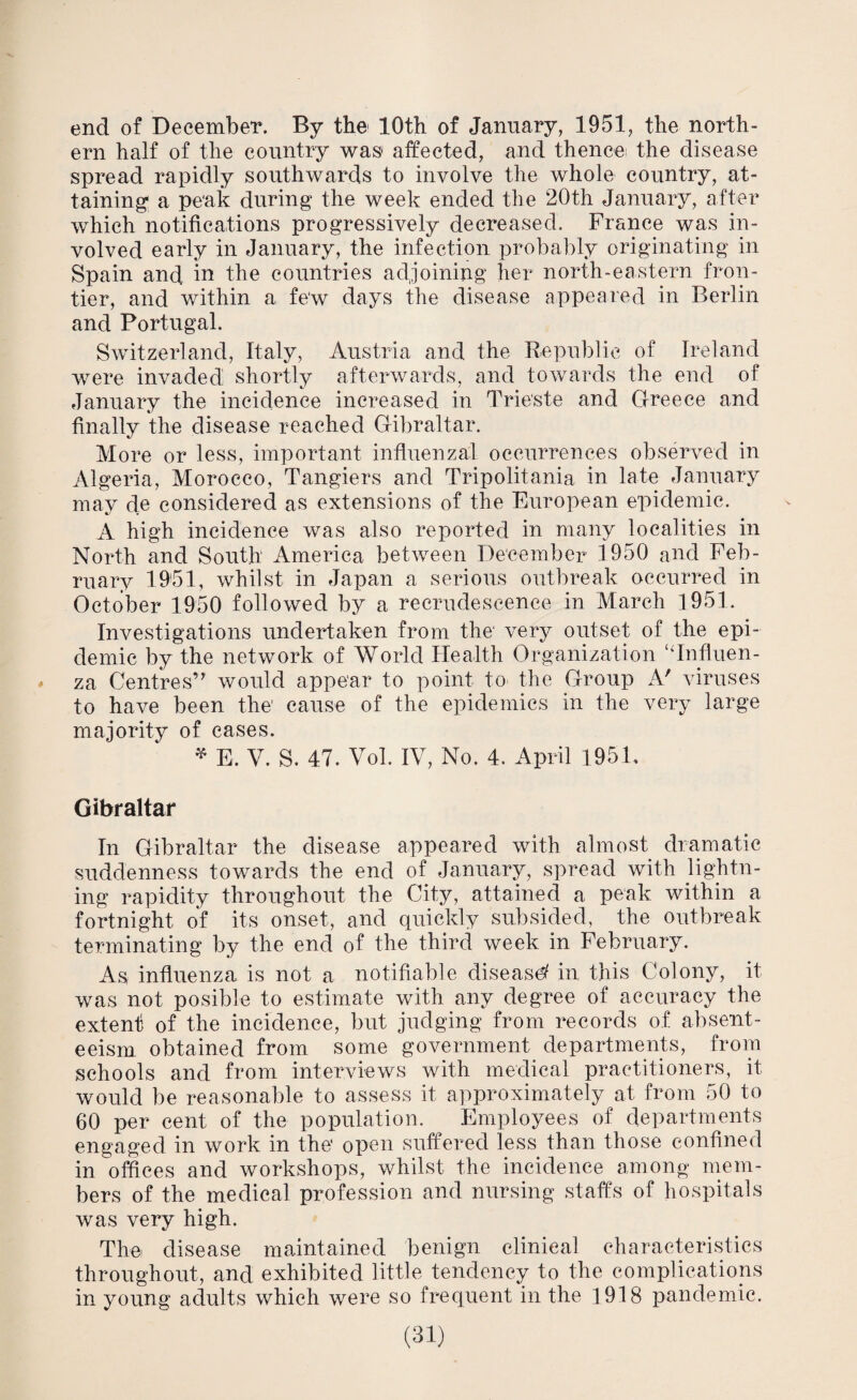 end of December. By the 10th of January, 1951, the north¬ ern half of the country was- affected, and thence the disease spread rapidly southwards to involve the whole country, at¬ taining' a peak during the week ended the 20th January, after which notifications progressively decreased. France was in¬ volved early in January, the infection probably originating in Spain and in the countries adjoining her north-eastern fron¬ tier, and within a few days the disease appeared in Berlin and Portugal. Switzerland, Italy, Austria and the Republic of Ireland were invaded shortly afterwards, and towards the end of January the incidence increased in Trieste and Greece and finally the disease reached Gibraltar. More or less, important influenzal occurrences observed in Algeria, Morocco, Tangiers and Tripolitania in late January may de considered as extensions of the European epidemic. A high incidence was also reported in many localities in North and South America between December 1950 and Feb¬ ruary 1951, whilst in Japan a serious outbreak occurred in October 1950 followed by a recrudescence in March 1951. Investigations undertaken from the' very outset of the epi¬ demic by the network of World Health Organization ‘‘Influen¬ za Centres’7 would appear to point to the Group A' viruses to have been the1 cause of the epidemics in the very large majority of eases. * E. V. S. 47. Vol. IV, No. 4. April 195L Gibraltar In Gibraltar the disease appeared with almost dramatic suddenness towards the end of January, spread with lightn¬ ing rapidity throughout the City, attained a peak within a fortnight of its onset, and quickly subsided, the outbreak terminating by the end of the third week in February. As influenza is not a notifiable disease in this Colony, it was not posible to estimate with any degree of accuracy the extent of the incidence, but judging from records of absent¬ eeism obtained from some government departments, from schools and from interviews with medical practitioners, it would be reasonable to assess it approximately at from 50 to 60 per cent of the population. Employees of departments engaged in work in the open suffered less than those confined in offices and workshops, whilst the incidence among mem¬ bers of the medical profession and nursing staffs of hospitals was very high. The, disease maintained benign clinical characteristics throughout, and exhibited little tendency to the complications in young adults which were so frequent in the 1918 pandemic.