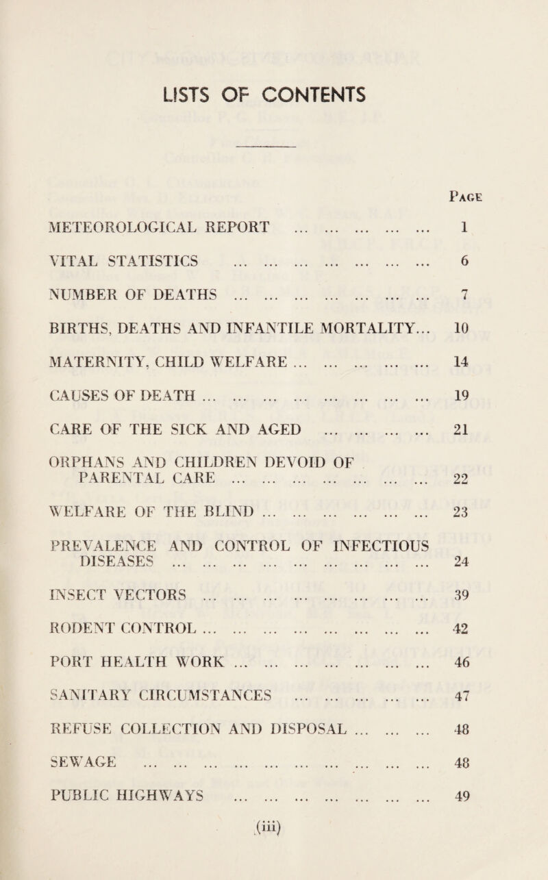 USTS OF CONTENTS METEOROLOGICAL REPORT VITAL STATISTICS . NUMBER OF DEATHS . Page 1 6 l BIRTHS, DEATHS AND INFANTILE MORTALITY... 10 MATERNITY, CHILD WELFARE ... • • • « • 14 CAUSES OF DEATH . • • i • * • • 19 CARE OF THE SICK AND AGED • • • ••• ••• • i 21 ORPHANS AND CHILDREN DEVOID OF PARENTAL CARE . WELFARE OF THE BLIND. • « < 22 23 PREVALENCE AND CONTROL OF INFECTIOUS DISEASES ... INSECT VECTORS . RODENT CONTROL... PORT HEALTH WORK... SANITARY CIRCUMSTANCES . 24 39 42 46 47 REFUSE COLLECTION AND DISPOSAL SEWAGE PUBLIC HIGHWAYS • • • w I 48 48 49