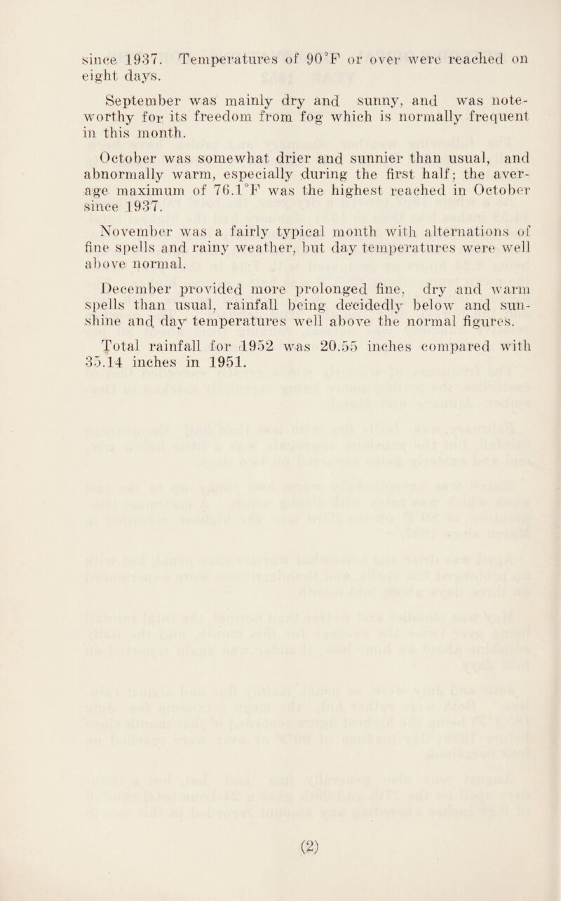 since 1937. Temperatures of 90° P or over were reached on eight days. September was mainly dry and sunny, and was note¬ worthy for its freedom from fog which is normally frequent in this month. October was somewhat drier and sunnier than usual, and abnormally warm, especially during the first half; the aver¬ age maximum of 70.1 P was the highest reached in October since 1937. November was a fairly typical month with alternations of fine spells and rainy weather, but day temperatures were well above normal. December provided more prolonged fine, dry and warm spells than usual, rainfall being decidedly below and sun¬ shine and day temperatures well above the normal figures. Total rainfall for <1952 was 20.55 inches compared with 35.14 inches in 1951.