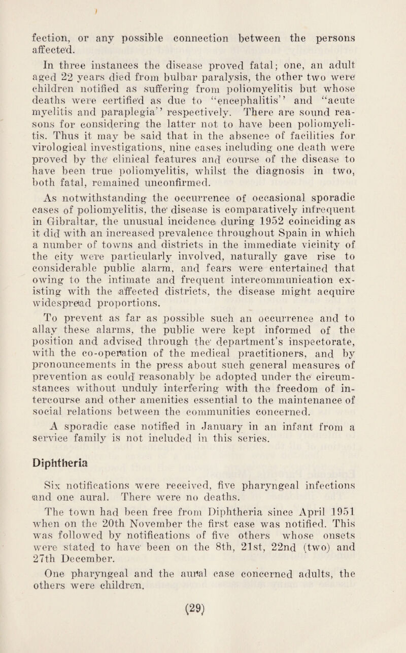 fection, or any possible connection between the persons affected. In three instances the disease proved fatal; one, an adult aged 22 years died from bulbar paralysis, the other two were children notified as suffering from poliomyelitis but whose deaths were certified as due to “encephalitis’ ’ and “acute myelitis and paraplegia’ ’ respectively. There are sound rea¬ sons for considering the latter not to have been poliomyeli¬ tis. Thus it may be said that in the absence of facilities for virological investigations, nine cases including one death were proved by the clinical features and course of the disease to have been true poliomyelitis, whilst the diagnosis in two, both fatal, remained unconfirmed. As notwithstanding the occurrence of occasional sporadic cases of poliomyelitis, the disease is comparatively infrequent in Gibraltar, the unusual incidence during 1952 coinciding as it did with an increased prevalence throughout Spain in which a number of towns and districts in the immediate vicinity of the city were particularly involved, naturally gave rise to considerable public alarm, and fears were entertained that owing to the intimate and frequent intercommunication ex¬ isting with the affected districts, the disease might acquire w ides pr 6a d pr o p o rti o n s. To prevent as far as possible such an occurrence and to allay these alarms, the public were kept informed of the position and advised through the' department’s inspectorate, with the co-operation of the medical practitioners, and by pronouncements in the press about, such general measures of prevention as could reasonably be adopted under the circum¬ stances without unduly interfering with the freedom of in¬ tercourse and other amenities essential to the maintenance of social relations between the communities concerned. A sporadic case notified in January in an infant from a service family is not included in this series. Diphtheria Six notifications were received, five pharyngeal infections and one aural. There were no deaths. The town had been free from Diphtheria since April 1951 when on the 20th November the first case was notified. This was followed by notifications of five others whose onsets were stated to have' been on the 8th, 21st, 22nd (two) and 27th December. One pharyngeal and the aural case concerned adults, the others were children.